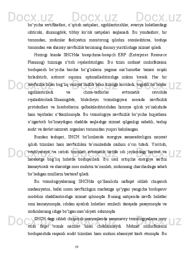59bo‘yicha sertifikatlari, o‘qitish natijalari, ogohlantirishlar, avariya holatlaridagi
ishtiroki,   shuningdek,   tibbiy   ko‘rik   natijalari   saqlanadi.   Bu   yondashuv,   bir
tomondan,   xodimlar   faoliyatini   monitoring   qilishni   osonlashtirsa,   boshqa
tomondan esa shaxsiy xavfsizlik tarixining doimiy yuritilishiga xizmat qiladi.
Hozirgi   kunda   SHCHda   bosqichma-bosqich   ERP   (Enterprise   Resource
Planning)   tizimiga   o‘tish   rejalashtirilgan.   Bu   tizim   mehnat   muhofazasini
boshqarish   bo‘yicha   barcha   bo‘g‘inlarni   yagona   ma’lumotlar   bazasi   orqali
birlashtirib,   axborot   oqimini   optimallashtirishga   imkon   beradi.   Har   bir
xavfsizlik bilan bog‘liq vaziyat zudlik bilan tizimga kiritiladi, tegishli bo‘limlar
ogohlantiriladi   va   chora-tadbirlar   avtomatik   ravishda
rejalashtiriladi.Shuningdek,   blokcheyn   texnologiyasi   asosida   xavfsizlik
protokollari   va   hisobotlarini   qalbakilashtirishdan   himoya   qilish   yo‘nalishida
ham   tajribalar   o‘tkazilmoqda.   Bu   texnologiya   xavfsizlik   bo‘yicha   hujjatlarni
o‘zgartirib   bo‘lmaydigan   shaklda   saqlashga   xizmat   qilganligi   sababli,   tashqi
audit va davlat nazorati organlari tomonidan yuqori baholangan.
Bundan   tashqari,   SHCH   bo‘limlarida   energiya   samaradorligini   nazorat
qilish   tizimlari   ham   xavfsizlikni   ta’minlashda   muhim   o‘rin   tutadi.   Yoritish,
ventilyatsiya   va   isitish   tizimlari   avtomatik   tarzda   ish   joylaridagi   harorat   va
harakatga   bog‘liq   holatda   boshqariladi.   Bu   usul   ortiqcha   energiya   sarfini
kamaytiradi va sharoitga mos muhitni ta’minlab, xodimning charchashiga sabab
bo‘ladigan omillarni bartaraf qiladi.
Bu   texnologiyalarning   SHCHda   qo‘llanilishi   nafaqat   ishlab   chiqarish
madaniyatini,   balki   inson   xavfsizligini   markazga   qo‘ygan   yangicha   boshqaruv
modelini   shakllantirishga   xizmat   qilmoqda.   Buning   natijasida   xavfli   holatlar
soni   kamaymoqda,   ishdan   ajralish   holatlari   sezilarli   darajada   pasaymoqda   va
xodimlarning ishga bo‘lgan mas’uliyati oshmoqda.
SHCH dagi ishlab chiqarish jarayonlarida zamonaviy texnologiyalarni joriy
etish   faqat   texnik   nazorat   bilan   cheklanmaydi.   Mehnat   muhofazasini
boshqarishda   raqamli   audit   tizimlari   ham   muhim   ahamiyat   kasb   etmoqda.   Bu 