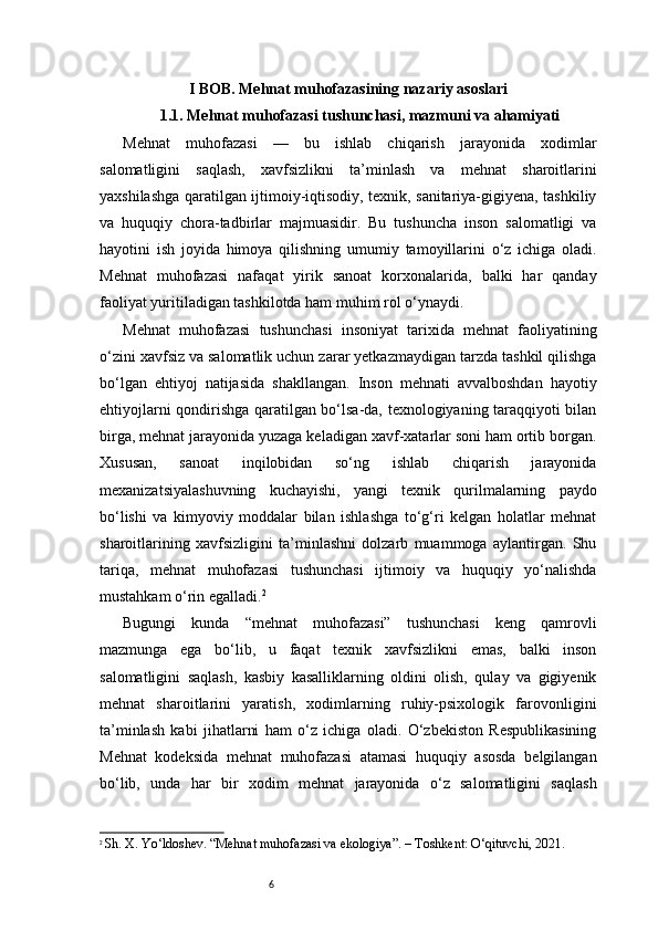 6I BOB. Mehnat muhofazasining nazariy asoslari
1.1. Mehnat muhofazasi tushunchasi, mazmuni va ahamiyati
Mehnat   muhofazasi   —   bu   ishlab   chiqarish   jarayonida   xodimlar
salomatligini   saqlash,   xavfsizlikni   ta’minlash   va   mehnat   sharoitlarini
yaxshilashga qaratilgan ijtimoiy-iqtisodiy, texnik, sanitariya-gigiyena, tashkiliy
va   huquqiy   chora-tadbirlar   majmuasidir.   Bu   tushuncha   inson   salomatligi   va
hayotini   ish   joyida   himoya   qilishning   umumiy   tamoyillarini   o‘z   ichiga   oladi.
Mehnat   muhofazasi   nafaqat   yirik   sanoat   korxonalarida,   balki   har   qanday
faoliyat yuritiladigan tashkilotda ham muhim rol o‘ynaydi.
Mehnat   muhofazasi   tushunchasi   insoniyat   tarixida   mehnat   faoliyatining
o‘zini xavfsiz va salomatlik uchun zarar yetkazmaydigan tarzda tashkil qilishga
bo‘lgan   ehtiyoj   natijasida   shakllangan.   Inson   mehnati   avvalboshdan   hayotiy
ehtiyojlarni qondirishga qaratilgan bo‘lsa-da, texnologiyaning taraqqiyoti bilan
birga, mehnat jarayonida yuzaga keladigan xavf-xatarlar soni ham ortib borgan.
Xususan,   sanoat   inqilobidan   so‘ng   ishlab   chiqarish   jarayonida
mexanizatsiyalashuvning   kuchayishi,   yangi   texnik   qurilmalarning   paydo
bo‘lishi   va   kimyoviy   moddalar   bilan   ishlashga   to‘g‘ri   kelgan   holatlar   mehnat
sharoitlarining   xavfsizligini   ta’minlashni   dolzarb   muammoga   aylantirgan.   Shu
tariqa,   mehnat   muhofazasi   tushunchasi   ijtimoiy   va   huquqiy   yo‘nalishda
mustahkam o‘rin egalladi. 2
Bugungi   kunda   “mehnat   muhofazasi”   tushunchasi   keng   qamrovli
mazmunga   ega   bo‘lib,   u   faqat   texnik   xavfsizlikni   emas,   balki   inson
salomatligini   saqlash,   kasbiy   kasalliklarning   oldini   olish,   qulay   va   gigiyenik
mehnat   sharoitlarini   yaratish,   xodimlarning   ruhiy-psixologik   farovonligini
ta’minlash   kabi   jihatlarni   ham   o‘z   ichiga   oladi.   O‘zbekiston   Respublikasining
Mehnat   kodeksida   mehnat   muhofazasi   atamasi   huquqiy   asosda   belgilangan
bo‘lib,   unda   har   bir   xodim   mehnat   jarayonida   o‘z   salomatligini   saqlash
2
  Sh. X. Yo‘ldoshev. “Mehnat muhofazasi va ekologiya”. – Toshkent: O‘qituvchi, 2021. 