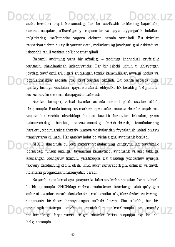 60audit   tizimlari   orqali   korxonadagi   har   bir   xavfsizlik   tartibining   bajarilishi,
nazorat   natijalari,   o‘tkazilgan   yo‘riqnomalar   va   qayta   tayyorgarlik   holatlari
to‘g‘risidagi   ma’lumotlar   yagona   elektron   bazada   yuritiladi.   Bu   tizimlar
rahbariyat uchun qulaylik yaratar ekan, xodimlarning javobgarligini oshiradi va
ishonchli tahlil vositasi bo‘lib xizmat qiladi.
Raqamli   auditning   yana   bir   afzalligi   –   xodimga   individual   xavfsizlik
xaritasini   shakllantirish   imkoniyatidir.   Har   bir   ishchi   uchun   u   ishlayotgan
joydagi  xavf  omillari, ilgari  aniqlangan  texnik kamchiliklar, avvalgi  hodisa  va
ogohlantirishlar   asosida   real   xavf   xaritasi   tuziladi.   Bu   xarita   asosida   unga
qanday   himoya   vositalari,   qaysi   zonalarda   ehtiyotkorlik   kerakligi   belgilanadi.
Bu esa xavfni minimal darajagacha tushiradi.
Bundan   tashqari,   virtual   tizimlar   asosida   nazorat   qilish   usullari   ishlab
chiqilmoqda. Bunda boshqaruv markazi operatorlari maxsus ekranlar orqali real
vaqtda   bir   nechta   obyektdagi   holatni   kuzatib   boradilar.   Masalan,   press
ustaxonasidagi   harakat,   darvozaxonadagi   kirish-chiqish,   texnikalarning
harakati, xodimlarning shaxsiy  himoya vositalaridan foydalanish  holati  onlayn
translyatsiya qilinadi. Har qanday holat bo‘yicha signal avtomatik beriladi.
SHCH   sharoitida   bu   kabi   nazorat   vositalarining   kengaytirilishi   xavfsizlik
borasidagi   “inson   omiliga”   tayanishni   kamaytirib,   avtomatik   va   aniq   tahlilga
asoslangan   boshqaruv   tizimini   yaratmoqda.   Bu   usuldagi   yondashuv   ayniqsa
takroriy xatolarning oldini  olish,  ichki  audit  samaradorligini  oshirish  va xavfli
holatlarni prognozlash imkoniyatini beradi.
Raqamli   transformatsiya   jarayonida   kiberxavfsizlik   masalasi   ham   dolzarb
bo‘lib   qolmoqda.   SHCHdagi   mehnat   muhofazasi   tizimlariga   ulab   qo‘yilgan
axborot   tizimlari   zararli   dasturlardan,   ma’lumotlar   o‘g‘irlanishidan   va   tizimga
noqonuniy   kirishdan   himoyalangan   bo‘lishi   lozim.   Shu   sababli,   har   bir
texnologik   tizimga   xavfsizlik   protokollari   o‘rnatilmoqda   va   maxfiy
ma’lumotlarga   faqat   ruxsat   etilgan   shaxslar   kirish   huquqiga   ega   bo‘lishi
belgilanmoqda. 