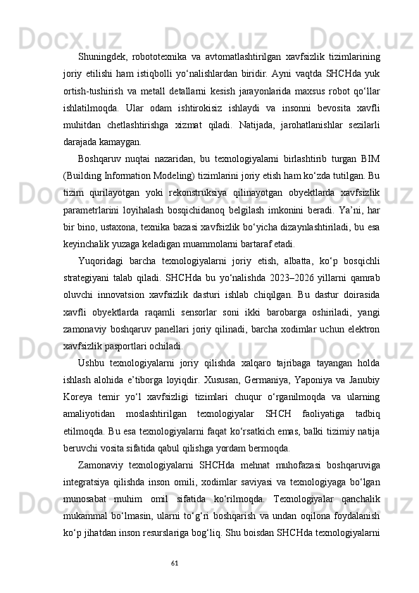 61Shuningdek,   robototexnika   va   avtomatlashtirilgan   xavfsizlik   tizimlarining
joriy   etilishi   ham   istiqbolli   yo‘nalishlardan   biridir.   Ayni   vaqtda   SHCHda   yuk
ortish-tushirish   va   metall   detallarni   kesish   jarayonlarida   maxsus   robot   qo‘llar
ishlatilmoqda.   Ular   odam   ishtirokisiz   ishlaydi   va   insonni   bevosita   xavfli
muhitdan   chetlashtirishga   xizmat   qiladi.   Natijada,   jarohatlanishlar   sezilarli
darajada kamaygan.
Boshqaruv   nuqtai   nazaridan,   bu   texnologiyalarni   birlashtirib   turgan   BIM
(Building Information Modeling) tizimlarini joriy etish ham ko‘zda tutilgan. Bu
tizim   qurilayotgan   yoki   rekonstruksiya   qilinayotgan   obyektlarda   xavfsizlik
parametrlarini   loyihalash   bosqichidanoq   belgilash   imkonini   beradi.   Ya’ni,   har
bir bino, ustaxona, texnika bazasi xavfsizlik bo‘yicha dizaynlashtiriladi, bu esa
keyinchalik yuzaga keladigan muammolarni bartaraf etadi.
Yuqoridagi   barcha   texnologiyalarni   joriy   etish,   albatta,   ko‘p   bosqichli
strategiyani   talab   qiladi.   SHCHda   bu   yo‘nalishda   2023–2026   yillarni   qamrab
oluvchi   innovatsion   xavfsizlik   dasturi   ishlab   chiqilgan.   Bu   dastur   doirasida
xavfli   obyektlarda   raqamli   sensorlar   soni   ikki   barobarga   oshiriladi,   yangi
zamonaviy   boshqaruv  panellari   joriy   qilinadi,   barcha   xodimlar   uchun  elektron
xavfsizlik pasportlari ochiladi.
Ushbu   texnologiyalarni   joriy   qilishda   xalqaro   tajribaga   tayangan   holda
ishlash   alohida   e’tiborga   loyiqdir.   Xususan,   Germaniya,   Yaponiya   va   Janubiy
Koreya   temir   yo‘l   xavfsizligi   tizimlari   chuqur   o‘rganilmoqda   va   ularning
amaliyotidan   moslashtirilgan   texnologiyalar   SHCH   faoliyatiga   tadbiq
etilmoqda. Bu esa texnologiyalarni faqat  ko‘rsatkich emas, balki tizimiy natija
beruvchi vosita sifatida qabul qilishga yordam bermoqda.
Zamonaviy   texnologiyalarni   SHCHda   mehnat   muhofazasi   boshqaruviga
integratsiya   qilishda   inson   omili,   xodimlar   saviyasi   va   texnologiyaga   bo‘lgan
munosabat   muhim   omil   sifatida   ko‘rilmoqda.   Texnologiyalar   qanchalik
mukammal   bo‘lmasin,   ularni   to‘g‘ri   boshqarish   va   undan   oqilona   foydalanish
ko‘p jihatdan inson resurslariga bog‘liq. Shu boisdan SHCHda texnologiyalarni 