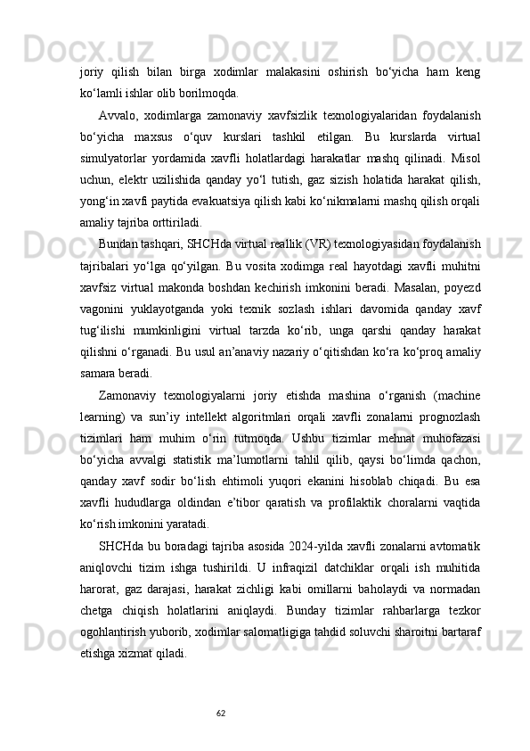 62joriy   qilish   bilan   birga   xodimlar   malakasini   oshirish   bo‘yicha   ham   keng
ko‘lamli ishlar olib borilmoqda.
Avvalo,   xodimlarga   zamonaviy   xavfsizlik   texnologiyalaridan   foydalanish
bo‘yicha   maxsus   o‘quv   kurslari   tashkil   etilgan.   Bu   kurslarda   virtual
simulyatorlar   yordamida   xavfli   holatlardagi   harakatlar   mashq   qilinadi.   Misol
uchun,   elektr   uzilishida   qanday   yo‘l   tutish,   gaz   sizish   holatida   harakat   qilish,
yong‘in xavfi paytida evakuatsiya qilish kabi ko‘nikmalarni mashq qilish orqali
amaliy tajriba orttiriladi.
Bundan tashqari, SHCHda virtual reallik (VR) texnologiyasidan foydalanish
tajribalari   yo‘lga   qo‘yilgan.   Bu   vosita   xodimga   real   hayotdagi   xavfli   muhitni
xavfsiz   virtual   makonda   boshdan   kechirish   imkonini   beradi.   Masalan,   poyezd
vagonini   yuklayotganda   yoki   texnik   sozlash   ishlari   davomida   qanday   xavf
tug‘ilishi   mumkinligini   virtual   tarzda   ko‘rib,   unga   qarshi   qanday   harakat
qilishni o‘rganadi. Bu usul an’anaviy nazariy o‘qitishdan ko‘ra ko‘proq amaliy
samara beradi.
Zamonaviy   texnologiyalarni   joriy   etishda   mashina   o‘rganish   (machine
learning)   va   sun’iy   intellekt   algoritmlari   orqali   xavfli   zonalarni   prognozlash
tizimlari   ham   muhim   o‘rin   tutmoqda.   Ushbu   tizimlar   mehnat   muhofazasi
bo‘yicha   avvalgi   statistik   ma’lumotlarni   tahlil   qilib,   qaysi   bo‘limda   qachon,
qanday   xavf   sodir   bo‘lish   ehtimoli   yuqori   ekanini   hisoblab   chiqadi.   Bu   esa
xavfli   hududlarga   oldindan   e’tibor   qaratish   va   profilaktik   choralarni   vaqtida
ko‘rish imkonini yaratadi.
SHCHda bu boradagi tajriba asosida 2024-yilda xavfli zonalarni avtomatik
aniqlovchi   tizim   ishga   tushirildi.   U   infraqizil   datchiklar   orqali   ish   muhitida
harorat,   gaz   darajasi,   harakat   zichligi   kabi   omillarni   baholaydi   va   normadan
chetga   chiqish   holatlarini   aniqlaydi.   Bunday   tizimlar   rahbarlarga   tezkor
ogohlantirish yuborib, xodimlar salomatligiga tahdid soluvchi sharoitni bartaraf
etishga xizmat qiladi. 