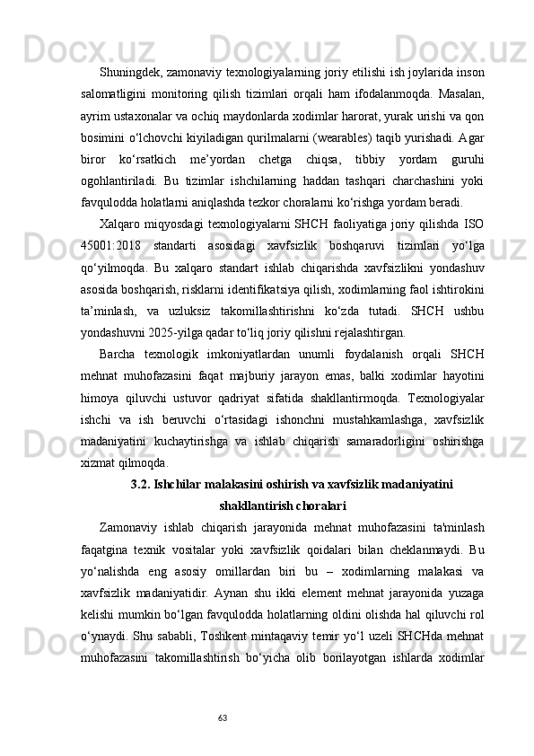 63Shuningdek, zamonaviy texnologiyalarning joriy etilishi ish joylarida inson
salomatligini   monitoring   qilish   tizimlari   orqali   ham   ifodalanmoqda.   Masalan,
ayrim ustaxonalar va ochiq maydonlarda xodimlar harorat, yurak urishi va qon
bosimini o‘lchovchi kiyiladigan qurilmalarni (wearables) taqib yurishadi. Agar
biror   ko‘rsatkich   me’yordan   chetga   chiqsa,   tibbiy   yordam   guruhi
ogohlantiriladi.   Bu   tizimlar   ishchilarning   haddan   tashqari   charchashini   yoki
favqulodda holatlarni aniqlashda tezkor choralarni ko‘rishga yordam beradi.
Xalqaro   miqyosdagi   texnologiyalarni   SHCH   faoliyatiga   joriy   qilishda   ISO
45001:2018   standarti   asosidagi   xavfsizlik   boshqaruvi   tizimlari   yo‘lga
qo‘yilmoqda.   Bu   xalqaro   standart   ishlab   chiqarishda   xavfsizlikni   yondashuv
asosida boshqarish, risklarni identifikatsiya qilish, xodimlarning faol ishtirokini
ta’minlash,   va   uzluksiz   takomillashtirishni   ko‘zda   tutadi.   SHCH   ushbu
yondashuvni 2025-yilga qadar to‘liq joriy qilishni rejalashtirgan.
Barcha   texnologik   imkoniyatlardan   unumli   foydalanish   orqali   SHCH
mehnat   muhofazasini   faqat   majburiy   jarayon   emas,   balki   xodimlar   hayotini
himoya   qiluvchi   ustuvor   qadriyat   sifatida   shakllantirmoqda.   Texnologiyalar
ishchi   va   ish   beruvchi   o‘rtasidagi   ishonchni   mustahkamlashga,   xavfsizlik
madaniyatini   kuchaytirishga   va   ishlab   chiqarish   samaradorligini   oshirishga
xizmat qilmoqda.
3.2. Ishchilar malakasini oshirish va xavfsizlik madaniyatini
shakllantirish choralari
Zamonaviy   ishlab   chiqarish   jarayonida   mehnat   muhofazasini   ta'minlash
faqatgina   texnik   vositalar   yoki   xavfsizlik   qoidalari   bilan   cheklanmaydi.   Bu
yo‘nalishda   eng   asosiy   omillardan   biri   bu   –   xodimlarning   malakasi   va
xavfsizlik   madaniyatidir.   Aynan   shu   ikki   element   mehnat   jarayonida   yuzaga
kelishi mumkin bo‘lgan favqulodda holatlarning oldini olishda hal qiluvchi rol
o‘ynaydi.   Shu  sababli,   Toshkent   mintaqaviy   temir   yo‘l   uzeli   SHCHda   mehnat
muhofazasini   takomillashtirish   bo‘yicha   olib   borilayotgan   ishlarda   xodimlar 