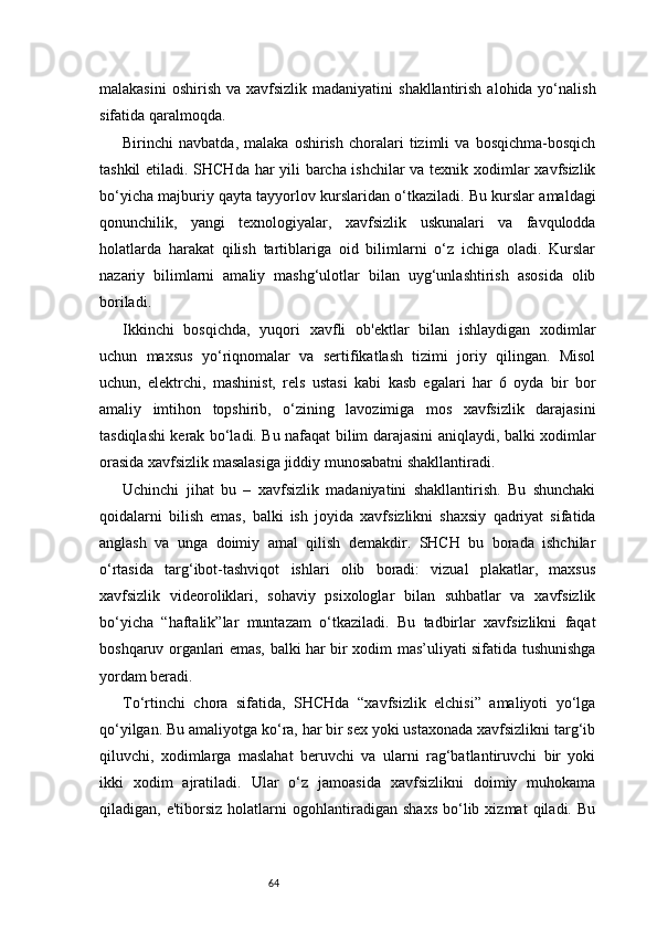 64malakasini   oshirish  va  xavfsizlik  madaniyatini   shakllantirish  alohida yo‘nalish
sifatida qaralmoqda.
Birinchi   navbatda,   malaka   oshirish   choralari   tizimli   va   bosqichma-bosqich
tashkil etiladi. SHCHda har yili barcha ishchilar  va texnik xodimlar xavfsizlik
bo‘yicha majburiy qayta tayyorlov kurslaridan o‘tkaziladi. Bu kurslar amaldagi
qonunchilik,   yangi   texnologiyalar,   xavfsizlik   uskunalari   va   favqulodda
holatlarda   harakat   qilish   tartiblariga   oid   bilimlarni   o‘z   ichiga   oladi.   Kurslar
nazariy   bilimlarni   amaliy   mashg‘ulotlar   bilan   uyg‘unlashtirish   asosida   olib
boriladi.
Ikkinchi   bosqichda,   yuqori   xavfli   ob'ektlar   bilan   ishlaydigan   xodimlar
uchun   maxsus   yo‘riqnomalar   va   sertifikatlash   tizimi   joriy   qilingan.   Misol
uchun,   elektrchi,   mashinist,   rels   ustasi   kabi   kasb   egalari   har   6   oyda   bir   bor
amaliy   imtihon   topshirib,   o‘zining   lavozimiga   mos   xavfsizlik   darajasini
tasdiqlashi kerak bo‘ladi. Bu nafaqat bilim darajasini aniqlaydi, balki xodimlar
orasida xavfsizlik masalasiga jiddiy munosabatni shakllantiradi.
Uchinchi   jihat   bu   –   xavfsizlik   madaniyatini   shakllantirish.   Bu   shunchaki
qoidalarni   bilish   emas,   balki   ish   joyida   xavfsizlikni   shaxsiy   qadriyat   sifatida
anglash   va   unga   doimiy   amal   qilish   demakdir.   SHCH   bu   borada   ishchilar
o‘rtasida   targ‘ibot-tashviqot   ishlari   olib   boradi:   vizual   plakatlar,   maxsus
xavfsizlik   videoroliklari,   sohaviy   psixologlar   bilan   suhbatlar   va   xavfsizlik
bo‘yicha   “haftalik”lar   muntazam   o‘tkaziladi.   Bu   tadbirlar   xavfsizlikni   faqat
boshqaruv organlari emas, balki har bir xodim mas’uliyati sifatida tushunishga
yordam beradi.
To‘rtinchi   chora   sifatida,   SHCHda   “xavfsizlik   elchisi”   amaliyoti   yo‘lga
qo‘yilgan. Bu amaliyotga ko‘ra, har bir sex yoki ustaxonada xavfsizlikni targ‘ib
qiluvchi,   xodimlarga   maslahat   beruvchi   va   ularni   rag‘batlantiruvchi   bir   yoki
ikki   xodim   ajratiladi.   Ular   o‘z   jamoasida   xavfsizlikni   doimiy   muhokama
qiladigan,  e'tiborsiz   holatlarni   ogohlantiradigan   shaxs   bo‘lib  xizmat   qiladi.  Bu 