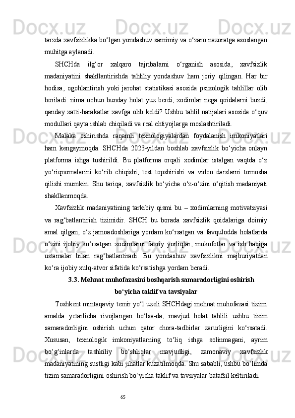 65tarzda xavfsizlikka bo‘lgan yondashuv samimiy va o‘zaro nazoratga asoslangan
muhitga aylanadi.
SHCHda   ilg‘or   xalqaro   tajribalarni   o‘rganish   asosida,   xavfsizlik
madaniyatini   shakllantirishda   tahliliy   yondashuv   ham   joriy   qilingan.   Har   bir
hodisa,   ogohlantirish   yoki   jarohat   statistikasi   asosida   psixologik   tahlillar   olib
boriladi:  nima  uchun  bunday   holat   yuz  berdi,  xodimlar   nega  qoidalarni   buzdi,
qanday xatti-harakatlar xavfga olib keldi? Ushbu tahlil natijalari asosida o‘quv
modullari qayta ishlab chiqiladi va real ehtiyojlarga moslashtiriladi.
Malaka   oshirishda   raqamli   texnologiyalardan   foydalanish   imkoniyatlari
ham   kengaymoqda.   SHCHda   2023-yildan   boshlab   xavfsizlik   bo‘yicha   onlayn
platforma   ishga   tushirildi.   Bu   platforma   orqali   xodimlar   istalgan   vaqtda   o‘z
yo‘riqnomalarini   ko‘rib   chiqishi,   test   topshirishi   va   video   darslarni   tomosha
qilishi   mumkin.   Shu   tariqa,   xavfsizlik   bo‘yicha   o‘z-o‘zini   o‘qitish   madaniyati
shakllanmoqda.
Xavfsizlik   madaniyatining   tarkibiy   qismi   bu   –   xodimlarning   motivatsiyasi
va   rag‘batlantirish   tizimidir.   SHCH   bu   borada   xavfsizlik   qoidalariga   doimiy
amal  qilgan,  o‘z jamoadoshlariga  yordam  ko‘rsatgan   va favqulodda  holatlarda
o‘zini   ijobiy   ko‘rsatgan   xodimlarni   faxriy   yorliqlar,   mukofotlar   va   ish   haqiga
ustamalar   bilan   rag‘batlantiradi.   Bu   yondashuv   xavfsizlikni   majburiyatdan
ko‘ra ijobiy xulq-atvor sifatida ko‘rsatishga yordam beradi.
3.3. Mehnat muhofazasini boshqarish samaradorligini oshirish
bo‘yicha taklif va tavsiyalar
Toshkent mintaqaviy temir yo‘l uzeli SHCHdagi mehnat muhofazasi tizimi
amalda   yetarlicha   rivojlangan   bo‘lsa-da,   mavjud   holat   tahlili   ushbu   tizim
samaradorligini   oshirish   uchun   qator   chora-tadbirlar   zarurligini   ko‘rsatadi.
Xususan,   texnologik   imkoniyatlarning   to‘liq   ishga   solinmagani,   ayrim
bo‘g‘inlarda   tashkiliy   bo‘shliqlar   mavjudligi,   zamonaviy   xavfsizlik
madaniyatining sustligi kabi jihatlar kuzatilmoqda. Shu sababli, ushbu bo‘limda
tizim samaradorligini oshirish bo‘yicha taklif va tavsiyalar batafsil keltiriladi. 