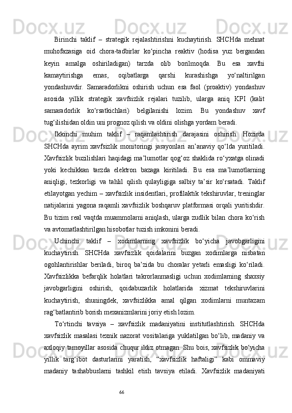 66Birinchi   taklif   –   strategik   rejalashtirishni   kuchaytirish.   SHCHda   mehnat
muhofazasiga   oid   chora-tadbirlar   ko‘pincha   reaktiv   (hodisa   yuz   bergandan
keyin   amalga   oshiriladigan)   tarzda   olib   borilmoqda.   Bu   esa   xavfni
kamaytirishga   emas,   oqibatlarga   qarshi   kurashishga   yo‘naltirilgan
yondashuvdir.   Samaradorlikni   oshirish   uchun   esa   faol   (proaktiv)   yondashuv
asosida   yillik   strategik   xavfsizlik   rejalari   tuzilib,   ularga   aniq   KPI   (kalit
samaradorlik   ko‘rsatkichlari)   belgilanishi   lozim.   Bu   yondashuv   xavf
tug‘ilishidan oldin uni prognoz qilish va oldini olishga yordam beradi.
Ikkinchi   muhim   taklif   –   raqamlashtirish   darajasini   oshirish.   Hozirda
SHCHda   ayrim   xavfsizlik   monitoringi   jarayonlari   an’anaviy   qo‘lda   yuritiladi.
Xavfsizlik buzilishlari haqidagi ma’lumotlar qog‘oz shaklida ro‘yxatga olinadi
yoki   kechikkan   tarzda   elektron   bazaga   kiritiladi.   Bu   esa   ma’lumotlarning
aniqligi,   tezkorligi   va   tahlil   qilish   qulayligiga   salbiy   ta’sir   ko‘rsatadi.   Taklif
etilayotgan yechim  – xavfsizlik insidentlari, profilaktik tekshiruvlar, treninglar
natijalarini  yagona  raqamli  xavfsizlik  boshqaruv platformasi  orqali  yuritishdir.
Bu tizim  real  vaqtda muammolarni  aniqlash, ularga zudlik bilan chora ko‘rish
va avtomatlashtirilgan hisobotlar tuzish imkonini beradi.
Uchinchi   taklif   –   xodimlarning   xavfsizlik   bo‘yicha   javobgarligini
kuchaytirish.   SHCHda   xavfsizlik   qoidalarini   buzgan   xodimlarga   nisbatan
ogohlantirishlar   beriladi,   biroq   ba’zida   bu   choralar   yetarli   emasligi   ko‘riladi.
Xavfsizlikka   befarqlik   holatlari   takrorlanmasligi   uchun   xodimlarning   shaxsiy
javobgarligini   oshirish,   qoidabuzarlik   holatlarida   xizmat   tekshiruvlarini
kuchaytirish,   shuningdek,   xavfsizlikka   amal   qilgan   xodimlarni   muntazam
rag‘batlantirib borish mexanizmlarini joriy etish lozim.
To‘rtinchi   tavsiya   –   xavfsizlik   madaniyatini   institutlashtirish.   SHCHda
xavfsizlik   masalasi   texnik   nazorat   vositalariga   yuklatilgan   bo‘lib,   madaniy   va
axloqiy tamoyillar asosida chuqur ildiz otmagan. Shu bois, xavfsizlik bo‘yicha
yillik   targ‘ibot   dasturlarini   yaratish,   “xavfsizlik   haftaligi”   kabi   ommaviy
madaniy   tashabbuslarni   tashkil   etish   tavsiya   etiladi.   Xavfsizlik   madaniyati 