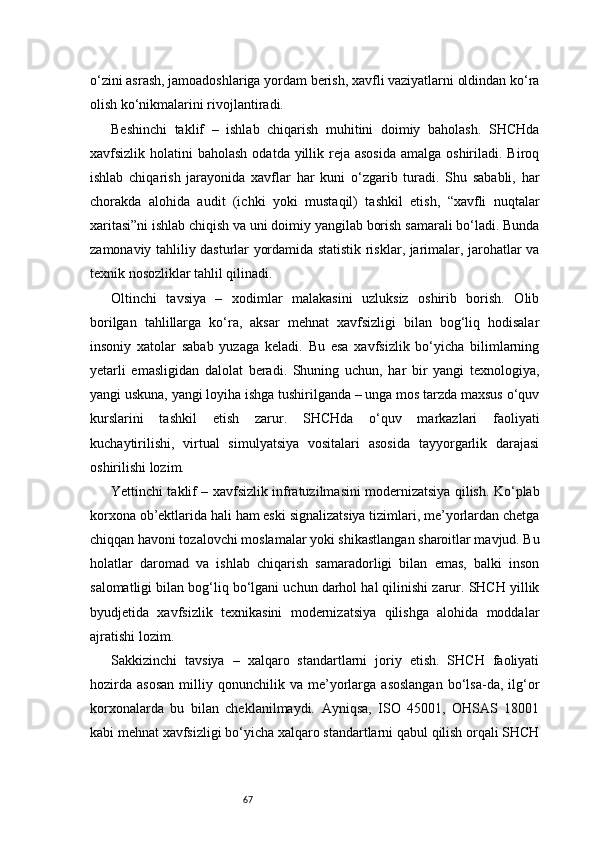 67o‘zini asrash, jamoadoshlariga yordam berish, xavfli vaziyatlarni oldindan ko‘ra
olish ko‘nikmalarini rivojlantiradi.
Beshinchi   taklif   –   ishlab   chiqarish   muhitini   doimiy   baholash.   SHCHda
xavfsizlik holatini  baholash  odatda yillik reja asosida  amalga oshiriladi. Biroq
ishlab   chiqarish   jarayonida   xavflar   har   kuni   o‘zgarib   turadi.   Shu   sababli,   har
chorakda   alohida   audit   (ichki   yoki   mustaqil)   tashkil   etish,   “xavfli   nuqtalar
xaritasi”ni ishlab chiqish va uni doimiy yangilab borish samarali bo‘ladi. Bunda
zamonaviy tahliliy dasturlar yordamida statistik risklar, jarimalar, jarohatlar va
texnik nosozliklar tahlil qilinadi.
Oltinchi   tavsiya   –   xodimlar   malakasini   uzluksiz   oshirib   borish.   Olib
borilgan   tahlillarga   ko‘ra,   aksar   mehnat   xavfsizligi   bilan   bog‘liq   hodisalar
insoniy   xatolar   sabab   yuzaga   keladi.   Bu   esa   xavfsizlik   bo‘yicha   bilimlarning
yetarli   emasligidan   dalolat   beradi.   Shuning   uchun,   har   bir   yangi   texnologiya,
yangi uskuna, yangi loyiha ishga tushirilganda – unga mos tarzda maxsus o‘quv
kurslarini   tashkil   etish   zarur.   SHCHda   o‘quv   markazlari   faoliyati
kuchaytirilishi,   virtual   simulyatsiya   vositalari   asosida   tayyorgarlik   darajasi
oshirilishi lozim.
Yettinchi taklif – xavfsizlik infratuzilmasini modernizatsiya qilish. Ko‘plab
korxona ob’ektlarida hali ham eski signalizatsiya tizimlari, me’yorlardan chetga
chiqqan havoni tozalovchi moslamalar yoki shikastlangan sharoitlar mavjud. Bu
holatlar   daromad   va   ishlab   chiqarish   samaradorligi   bilan   emas,   balki   inson
salomatligi bilan bog‘liq bo‘lgani uchun darhol hal qilinishi zarur. SHCH yillik
byudjetida   xavfsizlik   texnikasini   modernizatsiya   qilishga   alohida   moddalar
ajratishi lozim.
Sakkizinchi   tavsiya   –   xalqaro   standartlarni   joriy   etish.   SHCH   faoliyati
hozirda   asosan   milliy  qonunchilik  va   me’yorlarga   asoslangan   bo‘lsa-da,   ilg‘or
korxonalarda   bu   bilan   cheklanilmaydi.   Ayniqsa,   ISO   45001,   OHSAS   18001
kabi mehnat xavfsizligi bo‘yicha xalqaro standartlarni qabul qilish orqali SHCH 