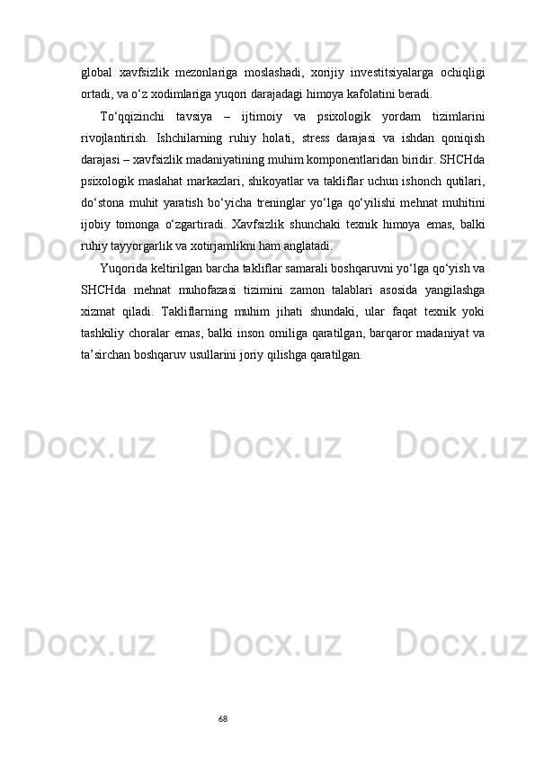 68global   xavfsizlik   mezonlariga   moslashadi,   xorijiy   investitsiyalarga   ochiqligi
ortadi, va o‘z xodimlariga yuqori darajadagi himoya kafolatini beradi.
To‘qqizinchi   tavsiya   –   ijtimoiy   va   psixologik   yordam   tizimlarini
rivojlantirish.   Ishchilarning   ruhiy   holati,   stress   darajasi   va   ishdan   qoniqish
darajasi – xavfsizlik madaniyatining muhim komponentlaridan biridir. SHCHda
psixologik maslahat markazlari, shikoyatlar va takliflar uchun ishonch qutilari,
do‘stona   muhit   yaratish   bo‘yicha   treninglar   yo‘lga   qo‘yilishi   mehnat   muhitini
ijobiy   tomonga   o‘zgartiradi.   Xavfsizlik   shunchaki   texnik   himoya   emas,   balki
ruhiy tayyorgarlik va xotirjamlikni ham anglatadi.
Yuqorida keltirilgan barcha takliflar samarali boshqaruvni yo‘lga qo‘yish va
SHCHda   mehnat   muhofazasi   tizimini   zamon   talablari   asosida   yangilashga
xizmat   qiladi.   Takliflarning   muhim   jihati   shundaki,   ular   faqat   texnik   yoki
tashkiliy choralar  emas, balki  inson  omiliga qaratilgan,  barqaror  madaniyat  va
ta’sirchan boshqaruv usullarini joriy qilishga qaratilgan. 