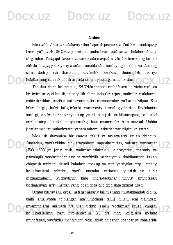 69 Xulosa
Men ushbu bitiruv malakaviy ishni bajarish jarayonida Toshkent mintaqaviy
temir   yo‘l   uzeli   SHCHdagi   mehnat   muhofazasi   boshqaruvi   holatini   chuqur
o‘rgandim. Tadqiqot davomida korxonada mavjud xavfsizlik tizimining tashkil
etilishi, huquqiy-me’yoriy asoslari, amalda olib borilayotgan ishlar va ularning
samaradorligi,   ish   sharoitlari,   xavfsizlik   texnikasi,   shuningdek,   avariya
holatlarining statistik tahlili asosida umumiy holatga baho berdim.
Tahlillar   shuni   ko‘rsatdiki,   SHCHda   mehnat   muhofazasi   bo‘yicha   ma’lum
bir tizim mavjud bo‘lib, unda yillik chora-tadbirlar rejasi, xodimlar malakasini
oshirish ishlari, xavfsizlikni nazorat qilish mexanizmlari yo‘lga qo‘yilgan. Shu
bilan   birga,   ba’zi   bo‘g‘inlarda   zamonaviy   texnologiyalardan   foydalanish
sustligi,   xavfsizlik   madaniyatining   yetarli   darajada   shakllanmagani,   real   xavf
omillarining   oldindan   aniqlanmasligi   kabi   muammolar   ham   mavjud.   Ushbu
jihatlar mehnat muhofazasini yanada takomillashtirish zarurligini ko‘rsatadi.
Men   ish   davomida   bir   qancha   taklif   va   tavsiyalarni   ishlab   chiqdim.
Jumladan,   xavfsizlikka   oid   jarayonlarni   raqamlashtirish,   xalqaro   standartlar
(ISO   45001)ni   joriy   etish,   xodimlar   ishtirokini   kuchaytirish,   madaniy   va
psixologik   yondashuvlar   asosida   xavfsizlik   madaniyatini   shakllantirish,   ishlab
chiqarish   muhitini   tizimli   baholash,   trening   va   simulyatsiyalar   orqali   amaliy
ko‘nikmalarni   oshirish,   xavfli   nuqtalar   xaritasini   yuritish   va   audit
mexanizmlarini   kuchaytirish   kabi   chora-tadbirlar   mehnat   muhofazasi
boshqaruvini sifat jihatdan yangi bosqichga olib chiqishga xizmat qiladi.
Ushbu bitiruv ishi orqali nafaqat nazariy bilimlarimni mustahkamlab oldim,
balki   amaliyotda   to‘plangan   ma’lumotlarni   tahlil   qilish,   real   tizimdagi
muammolarni   aniqlash   va   ular   uchun   asosli   yechimlar   ishlab   chiqish
ko‘nikmalarimni   ham   rivojlantirdim.   Bu   esa   meni   kelgusida   mehnat
muhofazasi, xavfsizlik menejmenti yoki ishlab chiqarish boshqaruvi sohalarida 