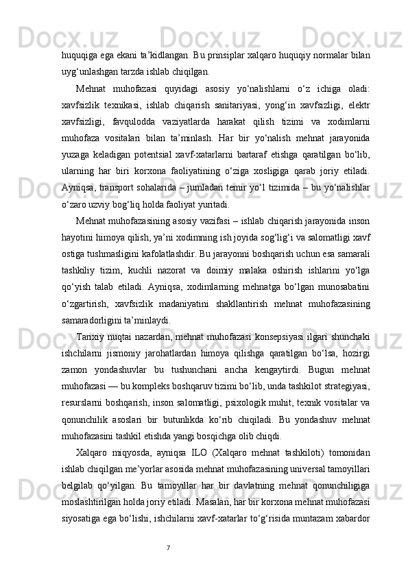 7huquqiga ega ekani ta’kidlangan. Bu prinsiplar xalqaro huquqiy normalar bilan
uyg‘unlashgan tarzda ishlab chiqilgan.
Mehnat   muhofazasi   quyidagi   asosiy   yo‘nalishlarni   o‘z   ichiga   oladi:
xavfsizlik   texnikasi,   ishlab   chiqarish   sanitariyasi,   yong‘in   xavfsizligi,   elektr
xavfsizligi,   favqulodda   vaziyatlarda   harakat   qilish   tizimi   va   xodimlarni
muhofaza   vositalari   bilan   ta’minlash.   Har   bir   yo‘nalish   mehnat   jarayonida
yuzaga   keladigan   potentsial   xavf-xatarlarni   bartaraf   etishga   qaratilgan   bo‘lib,
ularning   har   biri   korxona   faoliyatining   o‘ziga   xosligiga   qarab   joriy   etiladi.
Ayniqsa, transport  sohalarida – jumladan temir yo‘l tizimida – bu yo‘nalishlar
o‘zaro uzviy bog‘liq holda faoliyat yuritadi.
Mehnat muhofazasining asosiy vazifasi – ishlab chiqarish jarayonida inson
hayotini himoya qilish, ya’ni xodimning ish joyida sog‘lig‘i va salomatligi xavf
ostiga tushmasligini kafolatlashdir. Bu jarayonni boshqarish uchun esa samarali
tashkiliy   tizim,   kuchli   nazorat   va   doimiy   malaka   oshirish   ishlarini   yo‘lga
qo‘yish   talab   etiladi.   Ayniqsa,   xodimlarning   mehnatga   bo‘lgan   munosabatini
o‘zgartirish,   xavfsizlik   madaniyatini   shakllantirish   mehnat   muhofazasining
samaradorligini ta’minlaydi.
Tarixiy  nuqtai   nazardan,  mehnat  muhofazasi   konsepsiyasi  ilgari   shunchaki
ishchilarni   jismoniy   jarohatlardan   himoya   qilishga   qaratilgan   bo‘lsa,   hozirgi
zamon   yondashuvlar   bu   tushunchani   ancha   kengaytirdi.   Bugun   mehnat
muhofazasi — bu kompleks boshqaruv tizimi bo‘lib, unda tashkilot strategiyasi,
resurslarni boshqarish, inson salomatligi, psixologik muhit, texnik vositalar va
qonunchilik   asoslari   bir   butunlikda   ko‘rib   chiqiladi.   Bu   yondashuv   mehnat
muhofazasini tashkil etishda yangi bosqichga olib chiqdi.
Xalqaro   miqyosda,   ayniqsa   ILO   (Xalqaro   mehnat   tashkiloti)   tomonidan
ishlab chiqilgan me’yorlar asosida mehnat muhofazasining universal tamoyillari
belgilab   qo‘yilgan.   Bu   tamoyillar   har   bir   davlatning   mehnat   qonunchiligiga
moslashtirilgan holda joriy etiladi. Masalan, har bir korxona mehnat muhofazasi
siyosatiga ega bo‘lishi, ishchilarni xavf-xatarlar to‘g‘risida muntazam xabardor 