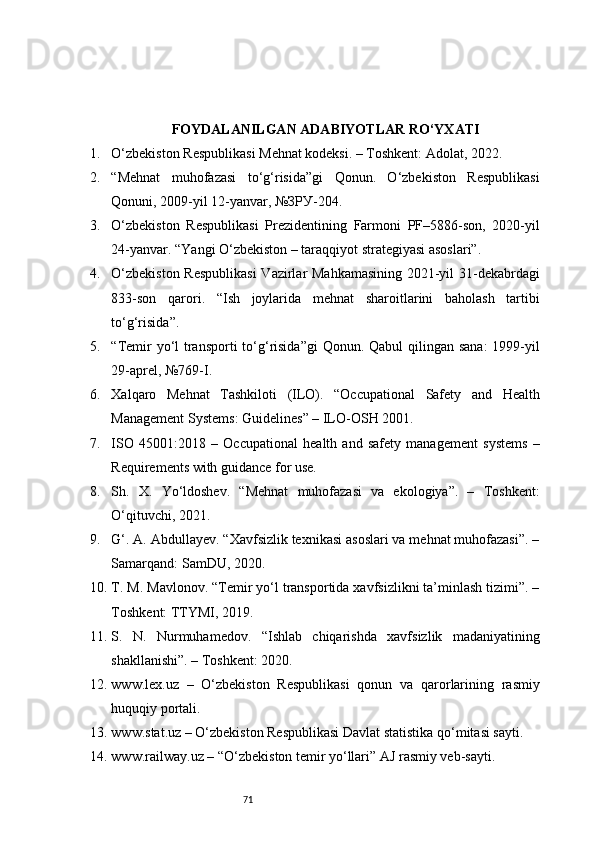 71FOYDALANILGAN ADABIYOTLAR RO‘YXATI
1. O‘zbekiston Respublikasi Mehnat kodeksi. – Toshkent: Adolat, 2022.
2. “Mehnat   muhofazasi   to‘g‘risida”gi   Qonun.   O‘zbekiston   Respublikasi
Qonuni, 2009-yil 12-yanvar, №ЗРУ-204.
3. O‘zbekiston   Respublikasi   Prezidentining   Farmoni   PF–5886-son,   2020-yil
24-yanvar. “Yangi O‘zbekiston – taraqqiyot strategiyasi asoslari”.
4. O‘zbekiston Respublikasi  Vazirlar Mahkamasining 2021-yil 31-dekabrdagi
833-son   qarori.   “Ish   joylarida   mehnat   sharoitlarini   baholash   tartibi
to‘g‘risida”.
5. “Temir  yo‘l  transporti  to‘g‘risida”gi  Qonun. Qabul  qilingan sana:  1999-yil
29-aprel, №769-I.
6. Xalqaro   Mehnat   Tashkiloti   (ILO).   “Occupational   Safety   and   Health
Management Systems: Guidelines” – ILO-OSH 2001.
7. ISO   45001:2018   –   Occupational   health   and   safety   management   systems   –
Requirements with guidance for use.
8. Sh.   X.   Yo‘ldoshev.   “Mehnat   muhofazasi   va   ekologiya”.   –   Toshkent:
O‘qituvchi, 2021.
9. G‘. A. Abdullayev. “Xavfsizlik texnikasi asoslari va mehnat muhofazasi”. –
Samarqand: SamDU, 2020.
10. T. M. Mavlonov. “Temir yo‘l transportida xavfsizlikni ta’minlash tizimi”. –
Toshkent: TTYMI, 2019.
11. S.   N.   Nurmuhamedov.   “Ishlab   chiqarishda   xavfsizlik   madaniyatining
shakllanishi”. – Toshkent: 2020.
12. www.lex.uz   –   O‘zbekiston   Respublikasi   qonun   va   qarorlarining   rasmiy
huquqiy portali.
13. www.stat.uz – O‘zbekiston Respublikasi Davlat statistika qo‘mitasi sayti.
14. www.railway.uz – “O‘zbekiston temir yo‘llari” AJ rasmiy veb-sayti. 