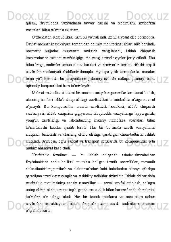 8qilishi,   favqulodda   vaziyatlarga   tayyor   turishi   va   xodimlarni   muhofaza
vositalari bilan ta’minlashi shart.
O‘zbekiston Respublikasi ham bu yo‘nalishda izchil siyosat olib bormoqda.
Davlat mehnat inspeksiyasi  tomonidan doimiy monitoring ishlari olib boriladi,
normativ   hujjatlar   muntazam   ravishda   yangilanadi,   ishlab   chiqarish
korxonalarida   mehnat   xavfsizligiga   oid   yangi   texnologiyalar   joriy   etiladi.   Shu
bilan birga, xodimlar  uchun o‘quv kurslari  va  seminarlar  tashkil  etilishi  orqali
xavfsizlik   madaniyati   shakllantirilmoqda.   Ayniqsa   yirik   tarmoqlarda,   masalan
temir   yo‘l   tizimida,   bu   jarayonlarning   doimiy   ishlashi   nafaqat   ijtimoiy,   balki
iqtisodiy barqarorlikni ham ta’minlaydi.
Mehnat  muhofazasi tizimi bir necha asosiy komponentlardan iborat bo‘lib,
ularning   har   biri   ishlab   chiqarishdagi   xavfsizlikni   ta’minlashda   o‘ziga   xos   rol
o‘ynaydi.   Bu   komponentlar   orasida   xavfsizlik   texnikasi,   ishlab   chiqarish
sanitariyasi,   ishlab   chiqarish   gigiyenasi,   favqulodda   vaziyatlarga   tayyorgarlik,
yong‘in   xavfsizligi   va   ishchilarning   shaxsiy   muhofaza   vositalari   bilan
ta’minlanishi   kabilar   ajralib   turadi.   Har   bir   bo‘limda   xavfli   vaziyatlarni
aniqlash,   baholash   va   ularning   oldini   olishga   qaratilgan   chora-tadbirlar   ishlab
chiqiladi.   Ayniqsa,   og‘ir   sanoat   va   transport   sohalarida   bu   komponentlar   o‘ta
muhim ahamiyat kasb etadi.
Xavfsizlik   texnikasi   —   bu   ishlab   chiqarish   asbob-uskunalaridan
foydalanishda   sodir   bo‘lishi   mumkin   bo‘lgan   texnik   nosozliklar,   mexanik
shikastlanishlar,   portlash   va   elektr   zarbalari   kabi   holatlardan   himoya   qilishga
qaratilgan   texnik-texnologik  va  tashkiliy   tadbirlar   tizimidir.  Ishlab  chiqarishda
xavfsizlik   texnikasining   asosiy   tamoyillari   —   avval   xavfni   aniqlash,   so‘ngra
uning oldini olish, zarurat tug‘ilganda esa zudlik bilan bartaraf etish choralarini
ko‘rishni   o‘z   ichiga   oladi.   Har   bir   texnik   moslama   va   mexanizm   uchun
xavfsizlik   instruktsiyalari   ishlab   chiqilishi,   ular   asosida   xodimlar   muntazam
o‘qitilishi zarur. 