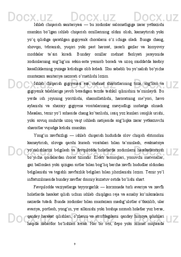 9Ishlab   chiqarish   sanitariyasi   —   bu   xodimlar   salomatligiga   zarar   yetkazishi
mumkin   bo‘lgan   ishlab   chiqarish   omillarining   oldini   olish,   kamaytirish   yoki
yo‘q   qilishga   qaratilgan   gigiyenik   choralarni   o‘z   ichiga   oladi.   Bunga   chang,
shovqin,   tebranish,   yuqori   yoki   past   harorat,   zararli   gazlar   va   kimyoviy
moddalar   ta’siri   kiradi.   Bunday   omillar   mehnat   faoliyati   jarayonida
xodimlarning   sog‘lig‘ini   sekin-asta   yemirib   boradi   va   uzoq   muddatda   kasbiy
kasalliklarning yuzaga kelishiga olib keladi. Shu sababli bu yo‘nalish bo‘yicha
muntazam sanitariya nazorati o‘rnatilishi lozim.
Ishlab   chiqarish   gigiyenasi   esa,   mehnat   sharoitlarining   toza,   sog‘lom   va
gigiyenik talablariga javob beradigan tarzda tashkil  qilinishini  ta’minlaydi. Bu
yerda   ish   joyining   yoritilishi,   shamollatilishi,   haroratning   me’yori,   havo
aylanishi   va   shaxsiy   gigiyena   vositalarining   mavjudligi   inobatga   olinadi.
Masalan, temir yo‘l sohasida chang ko‘tarilishi, issiq yoz kunlari issiqlik urishi,
yoki   sovuq   muhitda   uzoq   vaqt   ishlash   natijasida   sog‘liqka   zarar   yetkazuvchi
sharoitlar vujudga kelishi mumkin.
Yong‘in   xavfsizligi   —   ishlab   chiqarish   hududida   olov   chiqish   ehtimolini
kamaytirish,   olovga   qarshi   kurash   vositalari   bilan   ta’minlash,   evakuatsiya
yo‘nalishlarini   belgilash   va   favqulodda   holatlarda   xodimlarni   harakatlantirish
bo‘yicha   qoidalardan   iborat   tizimdir.   Elektr   tarmoqlari,   yonuvchi   materiallar,
gaz ballonlari yoki qizigan sirtlar bilan bog‘liq barcha xavfli hududlar oldindan
belgilanishi va tegishli  xavfsizlik belgilari bilan jihozlanishi  lozim. Temir yo‘l
infratuzilmasida bunday xavflar doimiy kuzatuv ostida bo‘lishi shart.
Favqulodda   vaziyatlarga   tayyorgarlik   —   korxonada   turli   avariya   va   xavfli
holatlarda   harakat   qilish   uchun   ishlab   chiqilgan   reja   va   amaliy   ko‘nikmalarni
nazarda   tutadi.   Bunda   xodimlar   bilan   muntazam   mashg‘ulotlar   o‘tkazilib,   ular
avariya, portlash, yong‘in, yer silkinishi yoki boshqa noxush holatlar yuz bersa,
qanday   harakat   qilishlari,   o‘zlarini   va   atrofdagilarni   qanday   himoya   qilishlari
haqida   xabardor   bo‘lishlari   kerak.   Har   bir   sex,   depo   yoki   xizmat   nuqtasida 