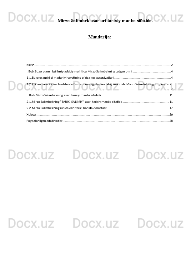Мirzo Salimbek asarlari tarixiy manba sifatida.
Mundarija:
Kirish ............................................................................................................................................................ 2
I.Bob.Buxoro amirligi ilmiy-adabiy muhitida Mirzo Salimbekning tutgan o’rni ............................................ 4
1.1.Buxoro amirligi madaniy hayotining o’ziga xos xususiyatlari ................................................................. 4
1.2.XIX asr oxiri XX asr boshlarida Buxoro amirligi ilmiy-adabiy muhitida Mirzo Salimbekning tutgan o’rni
..................................................................................................................................................................... 7
II.Bob.Mirzo Salimbekning asari tarixiy manba sifatida ............................................................................. 11
2.1.Mirzo Salimbekning “TARIXI SALIMIY” asari tarixiy manba sifatida ..................................................... 11
2.2.Mirzo Salimbekning rus davlati tarixi haqida qarashlari ...................................................................... 17
Xulosa. ....................................................................................................................................................... 26
Foydalanilgan adabiyotlar .......................................................................................................................... 28 