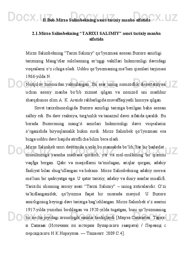 II.Bob.Mirzo Salimbekning asari tarixiy manba sifatida
2.1.Mirzo Salimbekning “TARIXI SALIMIY” asari tarixiy manba
sifatida
Mirzo Salimbekning “Tarixi Salimiy” qo lyozmasi asosan Buxoro amirligiʻ
tarixining   Mang itlar   sulolasining   so nggi   vakillari   hukmronligi   davridagi	
ʻ ʻ
voqealarni o z ichiga oladi. Ushbu qo lyozmaning ma lum qismlari tarjimasi	
ʻ ʻ ʼ
1966-yilda N.
Norqulov   tomonidan   yakunlangan.   Bu   asar   uning   nomzodlik   dissertatsiyasi
uchun   asosiy   manba   bo lib   xizmat   qilgan   va   nomzod   uni   mashhur	
ʻ
sharqshunos olim A. K. Arends rahbarligida muvaffaqiyatli himoya qilgan.
Sovet   tarixshunosligida   Buxoro   amirligi   tarixiga   berilgan   baho   asosan
salbiy edi. Bu davr reaksiya, turg'unlik va tanazzul davri sifatida qaraldi. Bu
borada   Buxoroning   mang‘it   amirlari   hukmronligi   davri   voqealarini
o‘rganishda   biryoqlamalik   hukm   surdi.   Mirzo   Salimbek   qo‘lyozmasi   esa
bizga ushbu davr haqida atroflicha bilim bera oladi.
Mirzo Salimbek umri davomida u yoki bu mansabda bo‘lib, har bir badavlat
musulmonga   yarasha   madrasa   qurdirib,   yer   va   mol-mulkining   bir   qismini
vaqfga   bergan.   Qabr   va   masjidlarni   ta mirlagan,   ariqlar   qurgan,   adabiy	
ʼ
faoliyat bilan shug ullangan va hokazo. Mirzo Salimbekning adabiy merosi	
ʻ
ma’lum bir qadriyatga ega. U qator tarixiy, adabiy va diniy asarlar muallifi.
Tarixchi   olimning   asosiy   asari   “Tarixi   Salimiy”   –   uning   xotiralaridir.   O‘zi
ta’kidlanganidek,   qo‘lyozma   faqat   bir   nusxada   mavjud.   U   Buxoro
amirligining keyingi davr tarixiga bag‘ishlangan. Mirzo Salimbek o‘z asarini
1917-yilda yozishni boshlagan va 1920-yilda tugatgan, buni qo‘lyozmaning
bir necha joyidagi xronologik sanalar tasdiqlaydi [ Мирза   Салимбек .  Тарих-
и   Салими   (Источник   по   истории   Бухарского   эмирата)   /   Перевод   с
персидского Н.К.Норкулов. — Тошкент. 2009.C.4]. 