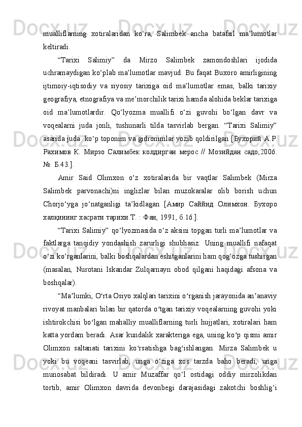 mualliflarning   xotiralaridan   ko‘ra,   Salimbek   ancha   batafsil   ma’lumotlar
keltiradi.
“Tarixi   Salimiy”   da   Mirzo   Salimbek   zamondoshlari   ijodida
uchramaydigan ko‘plab ma’lumotlar mavjud. Bu faqat Buxoro amirligining
ijtimoiy-iqtisodiy   va   siyosiy   tarixiga   oid   ma’lumotlar   emas,   balki   tarixiy
geografiya, etnografiya va me’morchilik tarixi hamda alohida beklar tarixiga
oid   ma’lumotlardir.   Qo‘lyozma   muallifi   o‘zi   guvohi   bo‘lgan   davr   va
voqealarni   juda   jonli,   tushunarli   tilda   tasvirlab   bergan.   “Tarixi   Salimiy”
asarida juda  ko‘p toponim va gidronimlar yozib qoldirilgan [ Бухорий   А . Р .
Рахимов   К .   Мирзо   Салимбек   колдирган   мерос   //   Мозийдан   садо ,2006.
№.  Б .43.].
Amir   Said   Olimxon   o‘z   xotiralarida   bir   vaqtlar   Salimbek   (Mirza
Salimbek   parvonachi)ni   inglizlar   bilan   muzokaralar   olib   borish   uchun
Chorjo‘yga   jo‘natganligi   ta’kidlagan   [ Амир   Саййид   Олимхон .   Бухоро
халқининг хасрати тарихи.Т. : Фан, 1991, б.16.].
“Tarixi Salimiy” qo‘lyozmasida o‘z aksini topgan turli ma’lumotlar va
faktlarga   tanqidiy   yondashish   zarurligi   shubhasiz.   Uning   muallifi   nafaqat
o‘zi ko‘rganlarini, balki boshqalardan eshitganlarini ham qog‘ozga tushirgan
(masalan,   Nurotani   Iskandar   Zulqarnayn   obod   qilgani   haqidagi   afsona   va
boshqalar).
“Ma lumki, O rta Osiyo xalqlari tarixini o rganish jarayonida an anaviyʼ ʻ ʻ ʼ
rivoyat manbalari bilan bir qatorda o tgan tarixiy voqealarning guvohi yoki	
ʻ
ishtirokchisi   bo lgan   mahalliy   mualliflarning   turli   hujjatlari,   xotiralari   ham	
ʻ
katta yordam beradi. Asar kundalik xarakteriga ega, uning ko p qismi amir	
ʻ
Olimxon   saltanati   tarixini   ko rsatishga   bag ishlangan.   Mirza   Salimbek   u	
ʻ ʻ
yoki   bu   voqeani   tasvirlab,   unga   o‘ziga   xos   tarzda   baho   beradi,   unga
munosabat   bildiradi.   U   amir   Muzaffar   qo‘l   ostidagi   oddiy   mirzolikdan
tortib,   amir   Olimxon   davrida   devonbegi   darajasidagi   zakotchi   boshlig‘i 