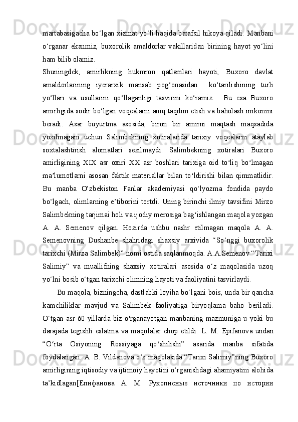 martabasigacha bo‘lgan xizmat yo‘li haqida batafsil hikoya qiladi.   Manbani
o‘rganar   ekanmiz,   buxorolik   amaldorlar   vakillaridan   birining   hayot   yo‘lini
ham bilib olamiz.
Shuningdek,   amirlikning   hukmron   qatlamlari   hayoti,   Buxoro   davlat
amaldorlarining   iyerarxik   mansab   pog‘onasidan     ko‘tarilishining   turli
yo‘llari   va   usullarini   qo‘llaganligi   tasvirini   ko‘ramiz.     Bu   esa   Buxoro
amirligida sodir bo‘lgan voqealarni aniq taqdim etish va baholash imkonini
beradi.   Asar   buyurtma   asosida,   biron   bir   amirni   maqtash   maqsadida
yozilmagani   uchun   Salimbekning   xotiralarida   tarixiy   voqealarni   ataylab
soxtalashtirish   alomatlari   sezilmaydi.   Salimbekning   xotiralari   Buxoro
amirligining   XIX   asr   oxiri   XX   asr   boshlari   tarixiga   oid   to liq   bo lmaganʻ ʻ
ma lumotlarni   asosan   faktik   materiallar   bilan   to ldirishi   bilan   qimmatlidir.	
ʼ ʻ
Bu   manba   O‘zbekiston   Fanlar   akademiyasi   qo‘lyozma   fondida   paydo
bo‘lgach, olimlarning e’tiborini tortdi. Uning birinchi ilmiy tavsifini Mirzo
Salimbekning tarjimai holi va ijodiy merosiga bag ishlangan maqola yozgan	
ʻ
A.   A.   Semenov   qilgan.   Hozirda   ushbu   nashr   etilmagan   maqola   A.   A.
Semenovning   Dushanbe   shahridagi   shaxsiy   arxivida   “So‘nggi   buxorolik
tarixchi (Mirza Salimbek)” nomi ostida saqlanmoqda. A.A.Semenov “Tarixi
Salimiy”   va   muallifning   shaxsiy   xotiralari   asosida   o‘z   maqolasida   uzoq
yo‘lni bosib o‘tgan tarixchi olimning hayoti va faoliyatini tasvirlaydi.
Bu maqola, bizningcha, dastlabki loyiha bo‘lgani bois, unda bir qancha
kamchiliklar   mavjud   va   Salimbek   faoliyatiga   biryoqlama   baho   beriladi.
O‘tgan  asr  60-yillarda  biz  o'rganayotgan  manbaning  mazmuniga  u  yoki  bu
darajada   tegishli   eslatma   va   maqolalar   chop   etildi.   L.   M.   Epifanova   undan
“O rta   Osiyoning   Rossiyaga   qo shilishi”   asarida   manba   sifatida	
ʻ ʻ
foydalangan. A. B. Vildanova o‘z maqolasida “Tarixi Salimiy”ning Buxoro
amirligining iqtisodiy va ijtimoiy hayotini o‘rganishdagi ahamiyatini alohida
ta’kidlagan[ Епифанова   A.   M.   Рукописные   источники   по   истории 