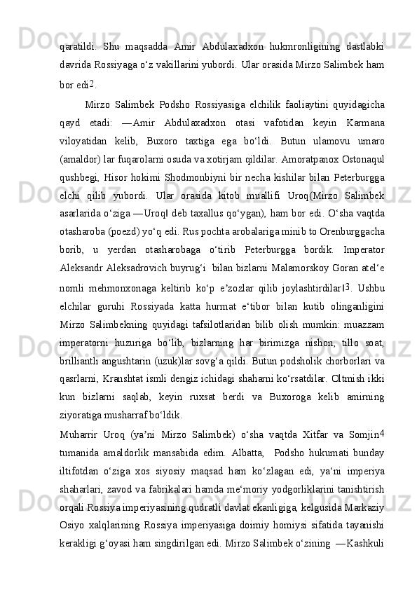 qaratildi.   Shu   maqsadda   Amir   Abdulaxadxon   hukmronligining   dastlabki
davrida Rossiyaga o‘z vakillarini yubordi.  Ular orasida Mirzo Salimbek ham
bor edi 2
.
Mirzo   Salimbek   Podsho   Rossiyasiga   elchilik   faoliaytini   quyidagicha
qayd   etadi:   ―Amir   Abdulaxadxon   otasi   vafotidan   keyin   Karmana
viloyatidan   kelib,   Buxoro   taxtiga   ega   bo‘ldi.   Butun   ulamovu   umaro
(amaldor) lar fuqarolarni osuda va xotirjam qildilar.  А moratpanox Ostonaqul
qushbegi,  Hisor  hokimi   Shodmonbiyni   bir   necha   kishilar  bilan   Peterburgga
elchi   qilib   yubordi.   Ular   orasida   kitob   muallifi   Uroq(Mirzo   Salimbek
asarlarida o‘ziga ―Uroq  deb taxallus qo‘ygan), ham bor edi. O‘sha vaqtda‖
otasharoba (poezd) yo‘q edi. Rus pochta arobalariga minib to Orenburggacha
borib,   u   yerdan   otasharobaga   o‘tirib   Peterburgga   bordik.   Imperator
А leksandr  А leksadrovich buyrug‘i  bilan bizlarni Malamorskoy Goran atel‘e
nomli   mehmonxonaga   keltirib   ko‘p   e zozlar   qilib   joylashtirdilar	
ʼ ‖ 3
.   Ushbu
elchilar   guruhi   Rossiyada   katta   hurmat   e‘tibor   bilan   kutib   olinganligini
Mirzo   Salimbekning   quyidagi   tafsilotlaridan   bilib   olish   mumkin:   muazzam
imperatorni   huzuriga   bo‘lib,   bizlarning   har   birimizga   nishon,   tillo   soat,
brilliantli angushtarin (uzuk)lar sovg‘a qildi. Butun podsholik chorborlari va
qasrlarni, Kranshtat ismli dengiz ichidagi shaharni ko‘rsatdilar. Oltmish ikki
kun   bizlarni   saqlab,   keyin   ruxsat   berdi   va   Buxoroga   kelib   amirning
ziyoratiga musharraf bo‘ldik.
Muharrir   Uroq   (ya ni   Mirzo   Salimbek)   o‘sha   vaqtda   Xitfar   va   Somjin	
ʼ 4
tumanida   amaldorlik   mansabida   edim.   Albatta,     Podsho   hukumati   bunday
iltifotdan   o‘ziga   xos   siyosiy   maqsad   ham   ko‘zlagan   edi,   ya‘ni   imperiya
shaharlari, zavod va fabrikalari hamda me‘moriy yodgorliklarini tanishtirish
orqali Rossiya imperiyasining qudratli davlat ekanligiga, kelgusida Markaziy
Osiyo   xalqlarining   Rossiya   imperiyasiga   doimiy   homiysi   sifatida   tayanishi
kerakligi g‘oyasi ham singdirilgan edi. Mirzo Salimbek o‘zining  ―Kashkuli 