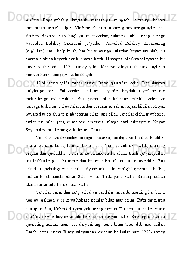 Andrey   Bogolyubskiy   knyazlik   mansabiga   mingach,   o‘zining   bobosi
tomonidan   tashkil   etilgan   Vladimir   shahrini   o‘zining   poytaxtiga   aylantirdi.
Andrey   Bogolyubskiy   bag‘oyat   muruvvatsiz,   rahmsiz   bulib,   uning   o‘rniga
Vsevolod   Bolshoy   Gnezdoni   qo‘ydilar.   Vsevolod   Bolshoy   Gnezdoning
(o‘g‘illari)   nasli   ko‘p   bulib,   har   bir   viloyatga     ulardan   knyaz   tayinlab,   bu
davrda alohida knyazliklar  kuchayib  ketdi.  U vaqtda  Moskva  viloyatida bir
boyar   yashar   edi.   1147   -   isoviy   yilda   Moskva   viloyati   shaharga   aylanib
kundan-kunga taraqqiy eta boshlaydi.
1224   isoviy   yilda   totor 7
  qavmi   Osiyo   qit'asidan   kelib,   Don   daryosi
bo‘ylariga   kelib,   Polovetslar   qabilasini   u   yerdan   haydab   u   yerlarni   o‘z
makonlariga   aylantirdilar.   Rus   qavmi   totor   kelishini   eshitib,   vahm   va
harosga tushdilar. Polovetslar rusdan yordam so‘rab murojaat kildilar. Knyaz
Svyatoslav qo‘shin to‘plab totorlar bilan jang qildi. Totorlar elchilar yuborib,
bizlar   rus   bilan   jang   qilmokchi   emasmiz,   ularga   daxl   qilmaymiz.   Knyaz
Svyatoslav totorlarning vakillarini o‘ldiradi.
Totorlar   urushmasdan   orqaga   chekinib,   boshqa   yo‘l   bilan   ketdilar.
Ruslar   xursand   bo‘ib,   totorlar   bizlardan   qo‘rqib   qochdi   deb   uylab,   ularning
orqalaridan quvladilar. Totorlar ko‘rdilarki ruslar ularni tinch qo‘ymaydilar,
rus   lashkarlariga   to‘rt   tomondan   hujum   qilib,   ularni   qatl   qilaverdilar.   Rus
askarlari qochishga yuz tutdilar. Aytadilarki, totor mo‘g‘ul qavmidan bo‘lib,
moldor ko‘chmanchi edilar. Sahro va tog‘larda yurar edilar. Shuning uchun
ularni ruslar totorlar deb atar edilar.
Totorlar qavmidan ko‘p avlod va qabilalar tarqalib, ularning har birini
nog‘oy, qalmoq, qirg‘iz va hokazo nomlar bilan atar edilar. Ba'zi tarixlarda
zikr qilinadiki, Kolim 8
  daryosi yoki uning nomini Tot deb atar edilar, mana
shu Tot daryosi buylarida totorlar maskan qurgan edilar. Shuning uchun bu
qavmning   nomini   ham   Tot   daryosining   nomi   bilan   totor   deb   atar   edilar.
Garchi   totor   qavmi   Xitoy   viloyatidan   chiqqan   bo‘lsalar   ham   1220-   isoviy 