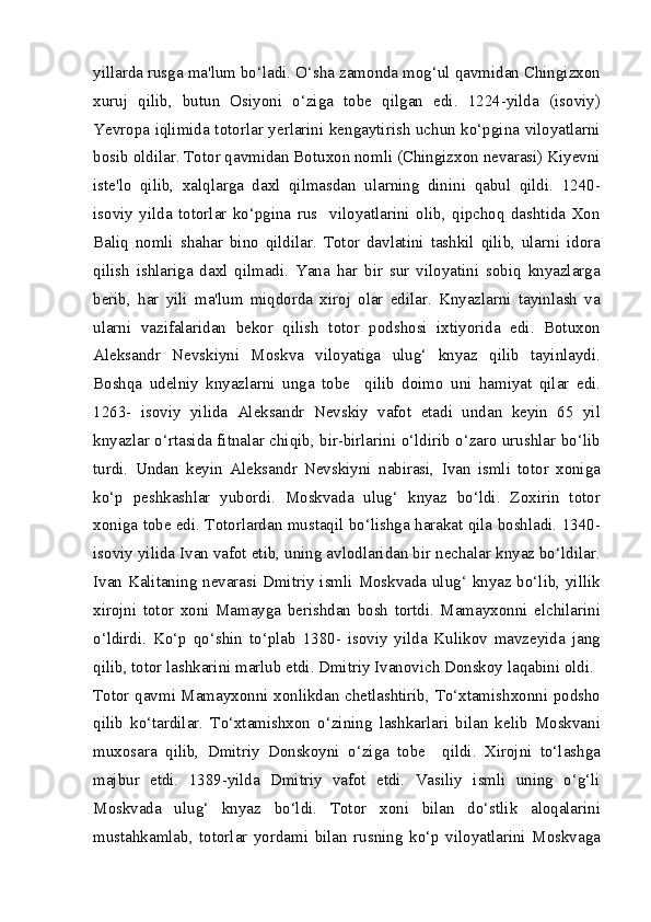 yillarda rusga ma'lum bo‘ladi. O‘sha zamonda mog‘ul qavmidan Chingizxon
xuruj   qilib,   butun   Osiyoni   o‘ziga   tobe   qilgan   edi.   1224-yilda   (isoviy)
Yevropa iqlimida totorlar yerlarini kengaytirish uchun ko‘pgina viloyatlarni
bosib oldilar. Totor qavmidan Botuxon nomli (Chingizxon nevarasi) Kiyevni
iste'lo   qilib,   xalqlarga   daxl   qilmasdan   ularning   dinini   qabul   qildi.   1240-
isoviy   yilda   totorlar   ko‘pgina   rus     viloyatlarini   olib,   qipchoq   dashtida   Xon
Baliq   nomli   shahar   bino   qildilar.   Totor   davlatini   tashkil   qilib,   ularni   idora
qilish   ishlariga   daxl   qilmadi.   Yana   har   bir   sur   viloyatini   sobiq   knyazlarga
berib,   har   yili   ma'lum   miqdorda   xiroj   olar   edilar.   Knyazlarni   tayinlash   va
ularni   vazifalaridan   bekor   qilish   totor   podshosi   ixtiyorida   edi.   Botuxon
Aleksandr   Nevskiyni   Moskva   viloyatiga   ulug‘   knyaz   qilib   tayinlaydi.
Boshqa   udelniy   knyazlarni   unga   tobe     qilib   doimo   uni   hamiyat   qilar   edi.
1263-   isoviy   yilida   Aleksandr   Nevskiy   vafot   etadi   undan   keyin   65   yil
knyazlar o‘rtasida fitnalar chiqib, bir-birlarini o‘ldirib o‘zaro urushlar bo‘lib
turdi.   Undan   keyin   Aleksandr   Nevskiyni   nabirasi,   Ivan   ismli   totor   xoniga
ko‘p   peshkashlar   yubordi.   Moskvada   ulug‘   knyaz   bo‘ldi.   Zoxirin   totor
xoniga tobe edi. Totorlardan mustaqil bo‘lishga harakat qila boshladi. 1340-
isoviy yilida Ivan vafot etib, uning avlodlaridan bir nechalar knyaz bo‘ldilar.
Ivan Kalitaning nevarasi Dmitriy ismli Moskvada ulug‘ knyaz bo‘lib, yillik
xirojni   totor   xoni   Mamayga   berishdan   bosh   tortdi.   Mamayxonni   elchilarini
o‘ldirdi.   Ko‘p   qo‘shin   to‘plab   1380-   isoviy   yilda   Kulikov   mavzeyida   jang
qilib, totor lashkarini marlub etdi. Dmitriy Ivanovich Donskoy laqabini oldi.
Totor qavmi Mamayxonni xonlikdan chetlashtirib, To‘xtamishxonni podsho
qilib   ko‘tardilar.   To‘xtamishxon   o‘zining   lashkarlari   bilan   kelib   Moskvani
muxosara   qilib,   Dmitriy   Donskoyni   o‘ziga   tobe     qildi.   Xirojni   to‘lashga
majbur   etdi.   1389-yilda   Dmitriy   vafot   etdi.   Vasiliy   ismli   uning   o‘g‘li
Moskvada   ulug‘   knyaz   bo‘ldi.   Totor   xoni   bilan   do‘stlik   aloqalarini
mustahkamlab,   totorlar   yordami   bilan   rusning   ko‘p   viloyatlarini   Moskvaga 