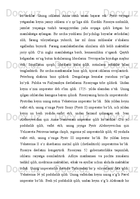 ko‘tardilar.   Uning   ishlarini   Anna   ismli   onasi   bajarar   edi.   Pyotr   voyaga
yetgandan   keyin   jamiy   ishlarni   o‘z   qo‘liga   oldi.   Kurdiki   Rossiya   nodonlik,
jaxolat   yoqasiga   tushib   taraqqiyotdan   juda   orqaga   qolib   ketgan   bir
mamlakatga   aylangan.   Bir   necha   yoshlarni   (ko‘pchiligi   boyarlar   avlodidan)
olib,   farang   viloyatlariga   yuborib,   har   xil   ilmni   xohlasalar   o‘shalarni
egallashni   buyurdi.   Farang   mamlakatlaridan   olimlarni   olib   kelib   maktablar
joriy   qildi.   O‘zi   ingliz   mamlakatiga   borib,   kemasozlikni   o‘rgandi.   Qaytib
kelgandan  so‘ng butun  kishilarning  liboslarini Yevropacha kiyishga majbur
etdi.   Soqollarini   qirqib,   liboslarni   kalta   qilib,   xotinlarni   erkaklar   bilan
tenglashtirdi. Bir necha maxkamalar bino qilib, tijorat ishlarini rivojlantirdi.
Peterburg   shahrini   bino   qildirdi.   Dengizlarga   kemalar   yurishini   yo‘lga
ko‘ydi.   Polsha   va   Finlyandiya   davlatlarini   Rossiyaga   tobe   qildirdi.   Undan
keyin   o‘zini   imperator   deb   e'lon   qildi.   1725-   yilda   olamdan   o‘tdi.   Uning
qilgan ishlaridan kamgina bayon qilindi. Rossiyaning birinchi imperatoridir.
Pyotrdan keyin uning xotini Yekaterina imperator bo‘ldi.   Ikki yildan keyin
vafot etib, uning o‘rniga Pyotr Soniy (Pyotr II) imperator bo‘lib, uch yildan
keyin   un   besh   yoshda   vafot   etib,   undan   farzand   qolmagan   edi.   Ivan
Alekseyevichni   qizi   Anna   Ivanovnani   imperator   qilib   ko‘tardilar.   O‘n   yil
podsholik   qilib,   vafot   etib,   uning   joyiga   Pyotr   Alekseyevichni   qizi
Yelizaveta Petrovna taxtga chiqib, yigirma yil imperatorlik qilib, 40 yoshida
vafot   etib,   uning   o‘rniga   Pyotr   III   imperator   bo‘ldi.   Bir   yildan   keyin
Yekaterina   II   o‘z   shavharini   ma'zul   qilib   (chetlashtirib)   imperatritsa   bo‘ldi.
Russiya   davlatini   kengaytirdi.   Rossiyani   52   gubernatorlikka   taqsimlab,
ishlarni   raiyatga   osonlashtirdi.   Adliya   maxkamasi   va   pochta   xonalarni
tashkil qilib, meditsina maktablari, erkak va ayollar uchun alohida maktablar
ochdi.   Uning   imperatorlik   davrida   Turkiyadan   ko‘p   viloyatlarni   fatx   qildi.
Yekaterina 34 yil podsholik qildi. Uning vafotidan keyin uning o‘g‘li Pavel
imperator bo‘ldi. Besh yil podsholik qilib, undan keyin o‘g‘li Aleksandr bir 