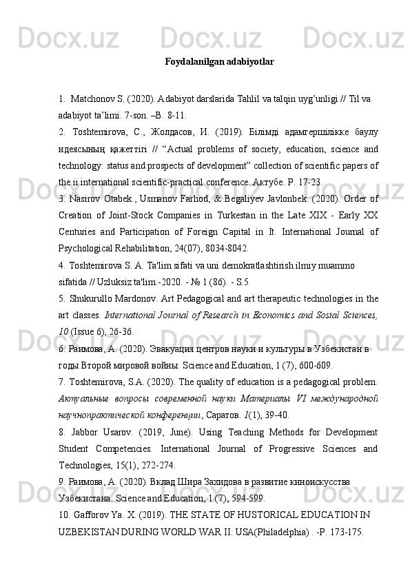 Foydalanilgan adabiyotlar
1.    Matchonov S. (2020). Adabiyot darslarida Tahlil va talqin uyg’unligi // Til va 
adabiyot ta’limi. 7-son. –B. 8-11.
2.   Toshtemirova,   С .,   Жолдасов ,   И .   (2019).   Білімді   адамгершіліке   баулу
идеясының   қажеттігі   //   “Actual   problems   of   society,   education,   science   and
technology: status and prospects of development” collection of scientific papers of
the ii international scientific-practical conference.  Актубе . P. 17-23.
3.   Nasirov   Otabek.,   Usmanov   Farhod,   &   Begaliyev   Javlonbek.   (2020).   Order   of
Creation   of   Joint-Stock   Companies   in   Turkestan   in   the   Late   XIX   -   Early   XX
Centuries   and   Participation   of   Foreign   Capital   in   It.   International   Journal   of
Psychological Rehabilitation, 24(07), 8034-8042.
4.   Toshtemirova S. A. Ta'lim sifati va uni demokratlashtirish ilmiy muammo 
sifatida // Uzluksiz ta'lim.-2020. - № 1 (86). - S.5
5.   Shukurullo Mardonov. Art Pedagogical and art therapeutic technologies in the
art classes.   International  Journal  of Research  in Economics and Sosial Sciences,
10  (Issue 6), 26-36.
6.   Раимова, А. (2020). Эвакуация центров науки и культуры в Узбекистан в 
годы Второй мировой войны.  Science and Education, 1 (7), 600-609.
7.   Toshtemirova, S.A. (2020). The quality of education is a pedagogical problem.
Актуальные   вопросы   современной   науки   Материалы   VI   международной
научнопрактической конференции , Саратов.  1 (1), 39-40.
8.   Jabbor   Usarov.   (2019,   June).   Using   Teaching   Methods   for   Development
Student   Competencies.   International   Journal   of   Progressive   Sciences   and
Technologies, 15(1), 272-274.
9.   Раимова ,  А . (2020).  Вклад   Шира   Захидова   в   развитие   киноискусства  
Узбекистана . Science and Education, 1 (7), 594-599.
10.   Gafforov Ya. X. (2019). THE STATE OF HUSTORICAL EDUCATION IN 
UZBEKISTAN DURING WORLD WAR II. USA(Philadelphia) . -P. 173-175. 