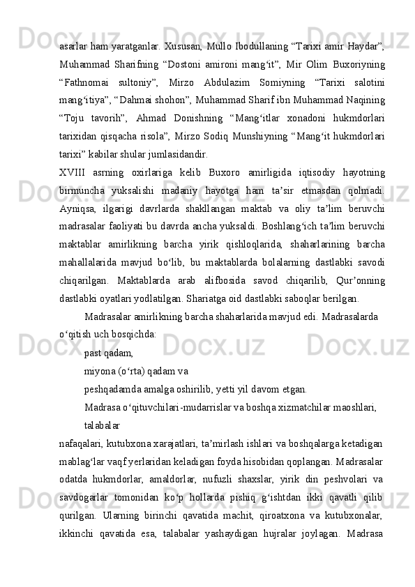 asarlar ham yaratganlar. Xususan, Mullo Ibodullaning “Tarixi amir Haydar”,
Muhammad   Sharifning   “Dostoni   amironi   mang it”,   Mir   Olim   Buxoriyningʻ
“Fathnomai   sultoniy”,   Mirzo   Abdulazim   Somiyning   “Tarixi   salotini
mang itiya”, “Dahmai shohon”, Muhammad Sharif ibn Muhammad Naqining	
ʻ
“Toju   tavorih”,   Ahmad   Donishning   “Mang itlar   xonadoni   hukmdorlari	
ʻ
tarixidan  qisqacha   risola”,  Mirzo  Sodiq   Munshiyning  “Mang it   hukmdorlari	
ʻ
tarixi” kabilar shular jumlasidandir.
XVIII   asrning   oxirlariga   kelib   Buxoro   amirligida   iqtisodiy   hayotning
birmuncha   yuksalishi   madaniy   hayotga   ham   ta sir   etmasdan   qolmadi.	
ʼ
Ayniqsa,   ilgarigi   davrlarda   shakllangan   maktab   va   oliy   ta lim   beruvchi	
ʼ
madrasalar faoliyati bu davrda ancha yuksaldi. Boshlang ich ta lim beruvchi	
ʻ ʼ
maktablar   amirlikning   barcha   yirik   qishloqlarida,   shaharlarining   barcha
mahallalarida   mavjud   bo lib,   bu   maktablarda   bolalarning   dastlabki   savodi	
ʻ
chiqarilgan.   Maktablarda   arab   alifbosida   savod   chiqarilib,   Qur onning	
ʼ
dastlabki oyatlari yodlatilgan. Shariatga oid dastlabki saboqlar berilgan.
Madrasalar amirlikning barcha shaharlarida mavjud edi. Madrasalarda 
o qitish uch bosqichda:	
ʻ
past qadam,
miyona (o rta) qadam va	
ʻ
peshqadamda amalga oshirilib, yetti yil davom etgan.
Madrasa o qituvchilari-mudarrislar va boshqa xizmatchilar maoshlari, 
ʻ
talabalar
nafaqalari, kutubxona xarajatlari, ta mirlash ishlari va boshqalarga ketadigan	
ʼ
mablag lar vaqf yerlaridan keladigan foyda hisobidan qoplangan. Madrasalar	
ʻ
odatda   hukmdorlar,   amaldorlar,   nufuzli   shaxslar,   yirik   din   peshvolari   va
savdogarlar   tomonidan   ko p   hollarda   pishiq   g ishtdan   ikki   qavatli   qilib	
ʻ ʻ
qurilgan.   Ularning   birinchi   qavatida   machit,   qiroatxona   va   kutubxonalar,
ikkinchi   qavatida   esa,   talabalar   yashaydigan   hujralar   joylagan.   Madrasa 