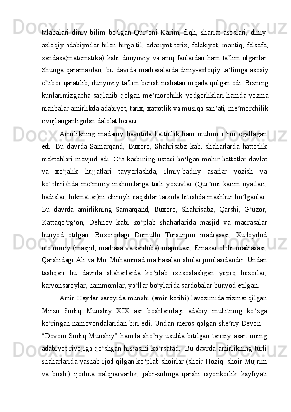 talabalari   diniy   bilim   bo lgan   Qur oni   Karim,   fiqh,   shariat   asoslari,   diniy-ʻ ʼ
axloqiy adabiyotlar bilan birga til, adabiyot tarix, falakiyot, mantiq, falsafa,
xandasa(matematika)  kabi  dunyoviy  va  aniq  fanlardan  ham  ta lim  olganlar.	
ʼ
Shunga   qaramasdan,   bu   davrda   madrasalarda   diniy-axloqiy   ta limga   asosiy
ʼ
e tibor qaratilib, dunyoviy ta lim berish nisbatan orqada qolgan edi. Bizning	
ʼ ʼ
kunlarimizgacha   saqlanib   qolgan   me morchilik   yodgorliklari   hamda   yozma	
ʼ
manbalar amirlikda adabiyot, tarix, xattotlik va musiqa san ati, me morchilik	
ʼ ʼ
rivojlanganligidan dalolat beradi.
Amirlikning   madaniy   hayotida   hattotlik   ham   muhim   o rin   egallagan	
ʻ
edi.   Bu   davrda   Samarqand,   Buxoro,   Shahrisabz   kabi   shaharlarda   hattotlik
maktablari mavjud edi. O z kasbining ustasi bo lgan mohir hattotlar davlat	
ʻ ʻ
va   xo jalik   hujjatlari   tayyorlashda,   ilmiy-badiiy   asarlar   yozish   va	
ʻ
ko chirishda   me moriy   inshootlarga   turli   yozuvlar   (Qur oni   karim   oyatlari,	
ʻ ʼ ʼ
hadislar, hikmatlar)ni chiroyli naqshlar tarzida bitishda mashhur bo lganlar.	
ʻ
Bu   davrda   amirlikning   Samarqand,   Buxoro,   Shahrisabz,   Qarshi,   G uzor,	
ʻ
Kattaqo rg on,   Dehnov   kabi   ko plab   shaharlarida   masjid   va   madrasalar	
ʻ ʻ ʻ
bunyod   etilgan.   Buxorodagi   Domullo   Tursunjon   madrasasi,   Xudoydod
me moriy (masjid, madrasa va sardoba) majmuasi, Ernazar elchi madrasasi,	
ʼ
Qarshidagi Ali va Mir Muhammad madrasalari shular jumlasidandir. Undan
tashqari   bu   davrda   shaharlarda   ko plab   ixtisoslashgan   yopiq   bozorlar,	
ʻ
karvonsaroylar, hammomlar, yo llar bo ylarida sardobalar bunyod etilgan.	
ʻ ʻ
Amir Haydar saroyida munshi (amir kotibi) lavozimida xizmat qilgan
Mirzo   Sodiq   Munshiy   XIX   asr   boshlaridagi   adabiy   muhitning   ko zga	
ʻ
ko ringan namoyondalaridan biri edi. Undan meros qolgan she riy Devon –	
ʻ ʼ
“Devoni Sodiq Munshiy” hamda she riy usulda bitilgan tarixiy asari uning	
ʼ
adabiyot rivojiga qo shgan hissasini ko rsatadi. Bu davrda amirlikning turli	
ʻ ʻ
shaharlarida yashab ijod qilgan ko plab shoirlar (shoir Hoziq, shoir Mujrim	
ʻ
va   bosh.)   ijodida   xalqparvarlik,   jabr-zulmga   qarshi   isyonkorlik   kayfiyati 