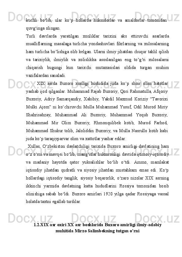 kuchli   bo lib,   ular   ko p   hollarda   hukmdorlar   va   amaldorlar   tomonidanʻ ʻ
quvg inga olingan.	
ʻ
Turli   davrlarda   yaratilgan   xonliklar   tarixini   aks   ettiruvchi   asarlarda
mualliflarning   masalaga   turlicha   yondashuvlari   fikrlarning   va   xulosalarning
ham turlicha bo lishiga olib kelgan. Ularni ilmiy jihatdan chuqur tahlil qilish	
ʼ
va   tarixiylik,   ilmiylik   va   xolislikka   asoslanilgan   eng   to g ri   xulosalarni	
ʼ ʼ
chiqarish   bugungi   kun   tarixchi   mutaxasislari   oldida   turgan   muhim
vazifalardan sanaladi.
XIX   asrda   Buxoro   xonligi   hududida   juda   ko‘p   shoir   olim   hatotlar
yashab ijod qilganlar. Muhammad Rajab Buxoriy, Qori Rahmatulla, Afqoriy
Buxoriy,   Adriy   Samarqandiy,   Xabibiy,   Yakdil   Maxmud   Koriziy   “Tavorixi
Mulki   Ajom”   ni   ko‘chiruvchi   Mulla  Muhammad   Yusuf,  Odil   Murod  Miriy
Shahrisabzay,   Muhammad   Ali   Buxoriy,   Muhammad   Yoqub   Buxoriy,
Muhammad   Mir   Olim   Buxoriy,   Rhmonqulibek   kotib,   Murod   Farhod,
Muhammad Shukur tolib, Jaloliddin Buxoriy, va Mulla Nasrullo kotib kabi
juda ko‘p taraqiyparvar olim va xattotlar yashar edilar.
  Xullas ,   O ʻ zbekiston   davlatchiligi   tarixida   Buxoro   amirligi   davlatining   ham
o ʻ z   o ʻ rni   va   mavqei   bo ʻ lib ,  mang ʻ itlar   hukmronligi   davrida   ijtimoiy - iqtisodiy
va   madaniy   hayotda   qator   yuksalishlar   bo ʻ lib   o ʻ tdi .   Ammo,   mamlakat
iqtisodiy   jihatdan   qudratli   va   siyosiy   jihatdan   mustahkam   emas   edi.   Ko p	
ʻ
hollardagi   iqtisodiy   tanglik,   siyosiy   beqarorlik,   o zaro   nizolar   XIX   asrning	
ʻ
ikkinchi   yarmida   davlatning   katta   hududlarini   Rossiya   tomonidan   bosib
olinishiga   sabab   bo ldi.   Buxoro   amirlari   1920   yilga   qadar   Rossiyaga   vassal	
ʻ
holatda taxtni egallab turdilar.
1.2.XIX asr oxiri XX asr boshlarida Buxoro amirligi ilmiy-adabiy
muhitida Mirzo Salimbekning tutgan o’rni 