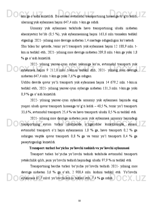 km.ga o‘sishi kuzatildi. Bu asosan avtomobil transportining hissasiga to‘g‘ri kelib,
ularning yuk aylanmasi hajmi 647,4 mln. t-km.ga oshdi.
Umumiy   yuk   aylanmasi   tarkibida   havo   transportining   ulushi   nisbatan
ahamiyatsiz   bo‘lib   (0,5   %),   yuk   aylanmasining   hajmi   163,6   mln   tonnakm   tashkil
etganligi 2021- yilning mos davriga nisbatan 1,4 martaga oshganligini ko‘rsatadi.
Shu bilan bir qatorda, temir yo‘l transporti  yuk aylanmasi hajmi 12 188,9 mln. t-
km.ni tashkil etib, 2021- yilning mos davriga nisbatan 209,8 mln. t-km.ga yoki 1,8
% ga o‘sish kuzatildi.
2022-   yilning   yanvar-iyun   oylari   yakuniga   ko‘ra,   avtomobil   transporti   yuk
aylanmasi   hajmi   9   212,0   mln.   t-km.ni   tashkil   etib,   2021-   yilning   mos   davriga
nisbatan 647,4 mln. t-km.ga yoki 7,6 % ga oshgan.
Ushbu   davrda   quvur   yo‘li   transporti   yuk   aylanmasi   hajmi   14   679,2   mln.   t-km.ni
tashkil  etib, 2021- yilning yanvar-iyun oylariga nisbatan 131,3 mln. t-km.ga yoki
0,9 % ga o‘sish kuzatildi.
2022-   yilning   yanvar-iyun   oylarida   umumiy   yuk   aylanmasi   hajmida   eng
yuqori ulush quvur transporti hissasiga to‘g‘ri keldi – 40,5 %, temir yo‘l transporti
33,6 %, avtomobil transporti 25,4 % va havo transporti ulushi 0,5 % ni tashkil etdi.
2021- yilning mos davriga nisbatan jami yuk aylanmasi  umumiy hajmidagi
transportning   ayrim   turlari   ulushlarida   o‘zgarishlar   kuzatilmoqda,   aynan:
avtomobil   transporti   o‘z   hajm   aylanmasini   1,0   %   ga,   havo   transporti   0,2   %   ga
oshirgan   vaqtda   quvur   transporti   0,8   %   ga   va   temir   yo‘l   transporti   0,4   %   ga
pasaytirganligi kuzatildi.
Transport turlari bo‘yicha yo‘lovchi tashish va yo‘lovchi aylanmasi
Transport   turlari   bo‘yicha   yo‘lovchi   tashish   tarkibida   avtomobil   transporti
yetakchilik qilib, jami yo‘lovchi tashish hajmidagi ulushi 97,9 % ni tashkil etdi.
Transportning   barcha   turlari   bo‘yicha   yo‘lovchi   tashish   2021-   yilning   mos
davriga   nisbatan   3,6   %   ga   o‘sib,   2   908,4   mln.   kishini   tashkil   etdi.   Yo‘lovchi
aylanmasi 67,7 mlrd. yo‘lovchi-km.ni tashkil etib, 7,4 % ga oshdi.
10 