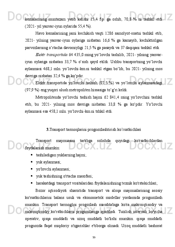 kemalarining   muntazam   yetib   kelishi   15,4   f.p.   ga   oshib,   70,8   %   ni   tashkil   etdi
(2021- yil yanvar-iyun oylarida 55,4 %).
Havo   kemalarining   jami   kechikish   vaqti   1286   samolyot-soatni   tashkil   etib,
2021-   yilning   yanvar-iyun   oylariga   nisbatan   16,6   %   ga   kamayib,   kechiktirilgan
parvozlarning o‘rtacha davomiyligi 21,5 % ga pasaydi va 37 daqiqani tashkil etdi.
Elektr transportida   64 435,0 ming yo‘lovchi tashilib, 2021- yilning yanvar-
iyun   oylariga   nisbatan   33,7   %   o‘sish   qayd   etildi.   Ushbu   transportning   yo‘lovchi
aylanmasi  468,1 mln. yo‘lovchi-km.ni  tashkil  etgan bo‘lib, bu 2021-  yilning mos
davriga nisbatan 32,4 % ga ko‘pdir.
Elektr   transportida   yo‘lovchi   tashish   (97,5   %)   va   yo‘lovchi   aylanmasidagi
(97,9 %) eng yuqori ulush metropoliten hissasiga to‘g‘ri keldi.
Metropolitenda   yo‘lovchi   tashish   hajmi   62   841,4   ming   yo‘lovchini   tashkil
etib,   bu   2021-   yilning   mos   davriga   nisbatan   33,8   %   ga   ko‘pdir.   Yo‘lovchi
aylanmasi esa 458,1 mln. yo‘lovchi-km.ni tshkil etdi.
3. Transport tarmoqlarini prognozlashtirish ko’rsatkichlari
Transport   majmuasini   tartibga   solishda   quyidagi   ko'rsatkichlardan
foydalanish mumkin:
 tashiladigan yuklarning hajmi; 
 yuk aylanmasi;
 yo'lovchi aylanmasi;
 yuk tashishning o'rtacha masofasi;
 harakatdagi transport vositalaridan foydalanishning texnik ko'rstakichlari;
Bozor   iqtisodiyoti   sharoitida   transport   va   aloqa   majmualarining   asosiy
ko'rsatkichlarini   balans   usuli   va   ekonometrik   modellar   yordamida   prognozlash
mumkin.   Transport   tarmog'ini   progozlash   masshtabiga   ko'ra   makroiqtisodiy   va
mikroiqtisodiy   ko'rstkichlarni   prognozlariga   ajratiladi.   Tuzilish   intervali   bo'yicha
operativ,   qisqa   muddatli   va   uzoq   muddatli   bo'lishi   mumkin.   qisqa   muddatli
prognozda   faqat   miqdoriy   o'zgarishlar   e'tiborga   olinadi.   Uzoq   muddatli   bashorat
16 