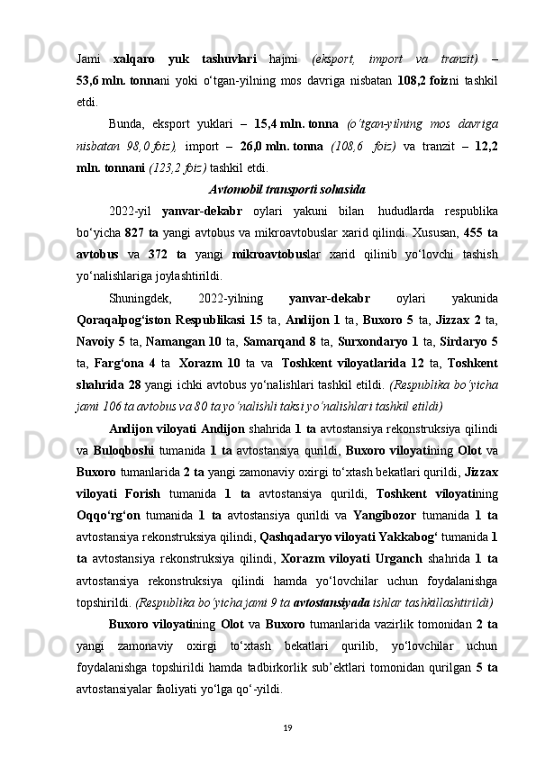 Jami   xalqaro   yuk   tashuvlari   hajmi   (eksport,   import   va   tranzit)   –
53,6   mln.   tonna ni   yoki   o‘tgan-yilning   mos   davriga   nisbatan   108,2   foiz ni   tashkil
etdi.
Bunda,   eksport   yuklari   –   15,4   mln.   tonna   (o‘tgan-yilning   mos   davriga
nisbatan   98,0   foiz),   import   –   26,0   mln.   tonna   (108,6     foiz)   va   tranzit   –   12,2
mln.   tonnani   (123,2   foiz)  tashkil etdi.
Avtomobil transporti sohasida
2022-yil   yanvar-dekabr   oylari   yakuni   bilan     hududlarda   respublika
bo‘yicha   827 ta   yangi avtobus va mikroavtobuslar  xarid qilindi. Xususan,   455 ta
avtobus   va   372   ta   yangi   mikroavtobus lar   xarid   qilinib   yo‘lovchi   tashish
yo‘nalishlariga joylashtirildi.
Shuningdek,   2022-yilning   yanvar-dekabr   oylari   yakunida
Qoraqalpog‘iston   Respublikasi   15   ta,   Andijon   1   ta,   Buxoro   5   ta,   Jizzax   2   ta,
Navoiy   5   ta,   Namangan   10   ta,   Samarqand 8   ta,   Surxondaryo   1   ta,   Sirdaryo   5
ta,   Farg‘ona   4   ta     Xorazm   10   ta   va     Toshkent   viloyatlarida   12   ta,   Toshkent
shahrida   28   yangi ichki avtobus yo‘nalishlari tashkil etildi.   (Respublika bo‘yicha
jami 106 ta avtobus va 80 ta yo‘nalishli taksi yo‘nalishlari tashkil etildi)
Andijon viloyati Andijon   shahrida   1 ta   avtostansiya rekonstruksiya qilindi
va   Buloqboshi   tumanida   1   ta   avtostansiya   qurildi,   Buxoro   viloyati ning   Olot   va
Buxoro  tumanlarida  2 ta  yangi zamonaviy oxirgi to‘xtash bekatlari qurildi,  Jizzax
viloyati   Forish   tumanida   1   ta   avtostansiya   qurildi,   Toshkent   viloyati ning
Oqqo‘rg‘on   tumanida   1   ta   avtostansiya   qurildi   va   Yangibozor   tumanida   1   ta
avtostansiya rekonstruksiya qilindi,  Qashqadaryo viloyati Yakkabog‘  tumanida  1
ta   avtostansiya   rekonstruksiya   qilindi,   Xorazm   viloyati   Urganch   shahrida   1   ta
avtostansiya   rekonstruksiya   qilindi   hamda   yo‘lovchilar   uchun   foydalanishga
topshirildi.   (Respublika bo‘yicha jami 9 ta  avtostansiyada  ishlar tashkillashtirildi)
Buxoro   viloyati ning   Olot   va   Buxoro   tumanlarida   vazirlik   tomonidan   2   ta
yangi   zamonaviy   oxirgi   to‘xtash   bekatlari   qurilib,   yo‘lovchilar   uchun
foydalanishga   topshirildi   hamda   tadbirkorlik   sub’ektlari   tomonidan   qurilgan   5   ta
avtostansiyalar faoliyati yo‘lga qo‘-yildi.
19 