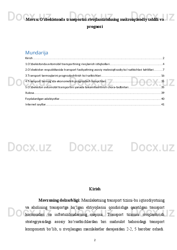 Mavzu: O'zbekistonda transportni rivojlantirishning makroiqtisodiy tahlili va
prognozi
Mundarija
Kirish ............................................................................................................................................................ 2
1.O'zbekistonda avtomobil transportining rivojlanish istiqbollari ............................................................... 4
2.O‘zbekiston respublikasida transport faoliyatining asosiy makroiqtisodiy ko‘rsatkichlari tahlillari .......... 7
3.Transport tarmoqlarini prognozlashtirish ko’rsatkichlari ........................................................................ 16
4.Transport tarmog’ida ekonometrik prognozlash bosqichlari .................................................................. 35
5.O'zbekiston avtomobil transportini yanada takomillashtirish chora-tadbirlari ....................................... 35
Xulosa ........................................................................................................................................................ 39
Foydalanilgan adabiyotlar .......................................................................................................................... 40
Internet saytlar .......................................................................................................................................... 41
Kirish
Mavzuning dolzarbligi:  Mamlakatning transport tizimi-bu iqtisodiyotning
va   aholining   transportga   bo lgan   ehtiyojlarini   qondirishga   qaratilgan   transportʻ
korxonalari   va   infratuzilmalarning   majmui.   Transport   tizimini   rivojlantirish
strategiyasidagi   asosiy   ko rsatkichlardan   biri   mahsulot   bahosidagi   transport
ʻ
komponenti   bo lib,   u   rivojlangan   mamlakatlar   darajasidan   2-2,   5   barobar   oshadi.	
ʻ
2