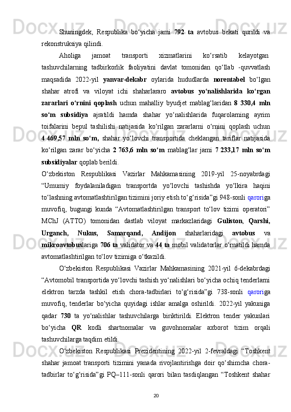 Shuningdek,   Respublika   bo‘yicha   jami   792   ta   avtobus   bekati   qurildi   va
rekonstruksiya qilindi.
Aholiga   jamoat   transporti   xizmatlarini   ko‘rsatib   kelayotgan  
tashuvchilarning   tadbirkorlik   faoliyatini   davlat   tomonidan   qo‘llab   -quvvatlash
maqsadida   2022-yil   yanvar-dekabr   oylarida   hududlarda   norentabel   bo‘lgan
shahar   atrofi   va   viloyat   ichi   shaharlararo   avtobus   yo‘nalishlarida   ko‘rgan
zararlari   o‘rnini   qoplash   uchun   mahalliy   byudjet   mablag‘laridan   8   330,4   mln
so‘m   subsidiya   ajratildi   hamda   shahar   yo‘nalishlarida   fuqarolarning   ayrim
toifalarini   bepul   tashilishi   natijasida   ko‘rilgan   zararlarni   o‘rnini   qoplash   uchun
4   469,57   mln   so‘m,   shahar   yo‘lovchi   transportida   cheklangan   tariflar   natijasida
ko‘rilgan   zarar   bo‘yicha   2   763,6   mln   so‘m   mablag‘lar   jami   7   233,17   mln   so‘m
subsidiyalar  qoplab berildi.
O‘zbekiston   Respublikasi   Vazirlar   Mahkamasining   2019-yil   25-noyabrdagi
“Umumiy   foydalaniladigan   transportda   yo‘lovchi   tashishda   yo‘lkira   haqini
to‘lashning avtomatlashtirilgan tizimini joriy etish to‘g‘risida”gi 948-sonli  qarori ga
muvofiq,   bugungi   kunda   “Avtomatlashtirilgan   transport   to‘lov   tizimi   operatori”
MChJ   (ATTO)   tomonidan   dastlab   viloyat   markazlaridagi   Guliston ,   Qarshi,
Urganch,   Nukus,   Samarqand,   Andijon   shaharlaridagi   avtobus   va
mikroavtobus lariga   706   ta   validator va   44   ta   mobil validatorlar o‘rnatildi hamda
avtomatlashtirilgan to‘lov tizimiga o‘tkazildi.
O‘zbekiston   Respublikasi   Vazirlar   Mahkamasining   2021-yil   6-dekabrdagi
“Avtomobil transportida yo‘lovchi tashish yo‘nalishlari bo‘yicha ochiq tenderlarni
elektron   tarzda   tashkil   etish   chora-tadbirlari   to‘g‘risida”gi   738-sonli   qarori ga
muvofiq,   tenderlar   bo‘yicha   quyidagi   ishlar   amalga   oshirildi.   2022-yil   yakuniga
qadar   730   ta   yo‘nalishlar   tashuvchilarga   biriktirildi.   Elektron   tender   yakunlari
bo‘yicha   QR   kodli   shartnomalar   va   guvohnomalar   axborot   tizim   orqali
tashuvchilarga taqdim etildi.
O‘zbekiston   Respublikasi   Prezidentining   2022-yil   2-fevraldagi   “Toshkent
shahar   jamoat   transporti   tizimini   yanada   rivojlantirishga   doir   qo‘shimcha   chora-
tadbirlar   to‘g‘risida”gi   PQ–111-sonli   qarori   bilan   tasdiqlangan   “Toshkent   shahar
20 