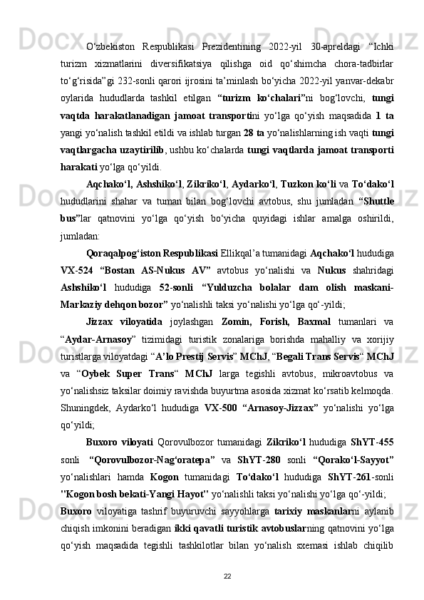 O‘zbekiston   Respublikasi   Prezidentining   2022-yil   30-apreldagi   “Ichki
turizm   xizmatlarini   diversifikatsiya   qilishga   oid   qo‘shimcha   chora-tadbirlar
to‘g‘risida”gi 232-sonli qarori ijrosini ta’minlash bo‘yicha 2022-yil yanvar-dekabr
oylarida   hududlarda   tashkil   etilgan   “turizm   ko‘chalari” ni   bog‘lovchi,   tungi
vaqtda   harakatlanadigan   jamoat   transporti ni   yo‘lga   qo‘yish   maqsadida   1   ta
yangi yo‘nalish tashkil etildi va ishlab turgan   28   ta  yo‘nalishlarning ish vaqti  tungi
vaqtlargacha uzaytirilib , ushbu ko‘chalarda   tungi vaqtlarda jamoat transporti
harakati  yo‘lga qo‘yildi.
Aqchako‘l,   Ashshiko‘l ,   Zikriko‘l ,   Aydarko‘l ,   Tuzkon ko‘li   va   To‘dako‘l
hududlarini   shahar   va   tuman   bilan   bog‘lovchi   avtobus,   shu   jumladan   “Shuttle
bus” lar   qatnovini   yo‘lga   qo‘yish   bo‘yicha   quyidagi   ishlar   amalga   oshirildi,
jumladan:
Qoraqalpog‘iston Respublikasi  Ellikqal’a tumanidagi  Aqchako‘l  hududiga
VX - 524   “Bostan   AS-Nukus   AV”   avtobus   yo‘nalishi   va   Nukus   shahridagi
Ashshiko‘l   hududiga   52 - sonli   “Yulduzcha   bolalar   dam   olish   maskani-
Markaziy dehqon bozor”  yo‘nalishli taksi yo‘nalishi yo‘lga qo‘-yildi;
Jizzax   viloyatida   joylashgan   Zomin,   Forish,   Baxmal   tumanlari   va
“ Aydar-Arnasoy ”   tizimidagi   turistik   zonalariga   borishda   mahalliy   va   xorijiy
turistlarga viloyatdagi “ A’lo Prestij Servis ”  MChJ , “ Begali Trans Servis “  MChJ
va   “ Oybek   Super   Trans “   MChJ   larga   tegishli   avtobus,   mikroavtobus   va
yo‘nalishsiz taksilar doimiy ravishda buyurtma asosida xizmat ko‘rsatib kelmoqda.
Shuningdek,   Aydarko‘l   hududiga   VX - 500   “Arnasoy-Jizzax”   yo‘nalishi   yo‘lga
qo‘yildi;
Buxoro   viloyati   Qorovulbozor   tumanidagi   Zikriko‘l   hududiga   ShYT - 455
sonli     “Qorovulbozor-Nag‘oratepa”   va   ShYT - 280   sonli   “Qorako‘l-Sayyot”
yo‘nalishlari   hamda   Kogon   tumanidagi   To‘dako‘l   hududiga   ShYT - 261 -sonli
"Kogon bosh bekati-Yangi Hayot"  yo‘nalishli taksi yo‘nalishi yo‘lga qo‘-yildi;
Buxoro   viloyatiga   tashrif   buyuruvchi   sayyohlarga   tarixiy   maskanlar ni   aylanib
chiqish imkonini beradigan   ikki qavatli turistik avtobuslar ning qatnovini yo‘lga
qo‘yish   maqsadida   tegishli   tashkilotlar   bilan   yo‘nalish   sxemasi   ishlab   chiqilib
22 