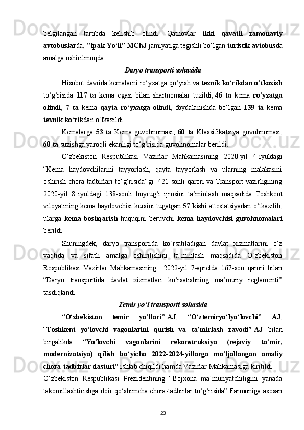 belgilangan   tartibda   kelishib   olindi.   Qatnovlar   ikki   qavatli   zamonaviy
avtobuslar da,  "Ipak Yo‘li” MChJ  jamiyatiga tegishli bo‘lgan  turistik avtobus da
amalga oshirilmoqda.
Daryo transporti sohasida
Hisobot davrida kemalarni ro‘yxatga qo‘yish va  texnik ko‘rikdan o‘tkazish
to‘g‘risida   117   ta   kema   egasi   bilan   shartnomalar   tuzildi,   46   ta   kema   ro‘yxatga
olindi ,   7   ta   kema   qayta   ro‘yxatga   olindi ,   foydalanishda   bo‘lgan   139   ta   kema
texnik ko‘rik dan o‘tkazildi.
Kemalarga   53   ta   Kema   guvohnomasi,   60   ta   Klassifikatsiya   guvohnomasi,
60   ta  suzishga yaroqli ekanligi to‘g‘risida guvohnomalar berildi.
O‘zbekiston   Respublikasi   Vazirlar   Mahkamasining   2020-yil   4-iyuldagi
“Kema   haydovchilarini   tayyorlash,   qayta   tayyorlash   va   ularning   malakasini
oshirish chora-tadbirlari to‘g‘risida”gi   421-sonli qarori va Transport vazirligining
2020-yil   8   iyuldagi   138-sonli   buyrug‘i   ijrosini   ta’minlash   maqsadida   Toshkent
viloyatining kema haydovchisi kursini tugatgan  57 kishi  attestatsiyadan o‘tkazilib,
ularga   kema   boshqarish   huquqini   beruvchi   kema   haydovchisi   guvohnomalari
berildi.
Shuningdek,   daryo   transportida   ko‘rsatiladigan   davlat   xizmatlarini   o‘z
vaqtida   va   sifatli   amalga   oshirilishini   ta’minlash   maqsadida   O‘zbekiston
Respublikasi   Vazirlar   Mahkamasining     2022-yil   7-aprelda   167-son   qarori   bilan
“Daryo   transportida   davlat   xizmatlari   ko‘rsatishning   ma’muriy   reglamenti”
tasdiqlandi.
Temir yo‘l transporti sohasida
“O‘zbekiston   temir   yo‘llari”   AJ ,   “O‘ztemiryo‘lyo‘lovchi”   AJ ,
“ Toshkent   yo‘lovchi   vagonlarini   qurish   va   ta’mirlash   zavodi”   AJ   bilan
birgalikda   “Yo‘lovchi   vagonlarini   rekonstruksiya   (rejaviy   ta’mir,
modernizatsiya)   qilish   bo‘yicha   2022-2024-yillarga   mo‘ljallangan   amaliy
chora-tadbirlar dasturi”  ishlab chiqildi hamda Vazirlar Mahkamasiga kiritildi.
O‘zbekiston   Respublikasi   Prezidentining   “Bojxona   ma’muriyatchiligini   yanada
takomillashtirishga doir qo‘shimcha chora-tadbirlar to‘g‘risida” Farmoniga asosan
23 