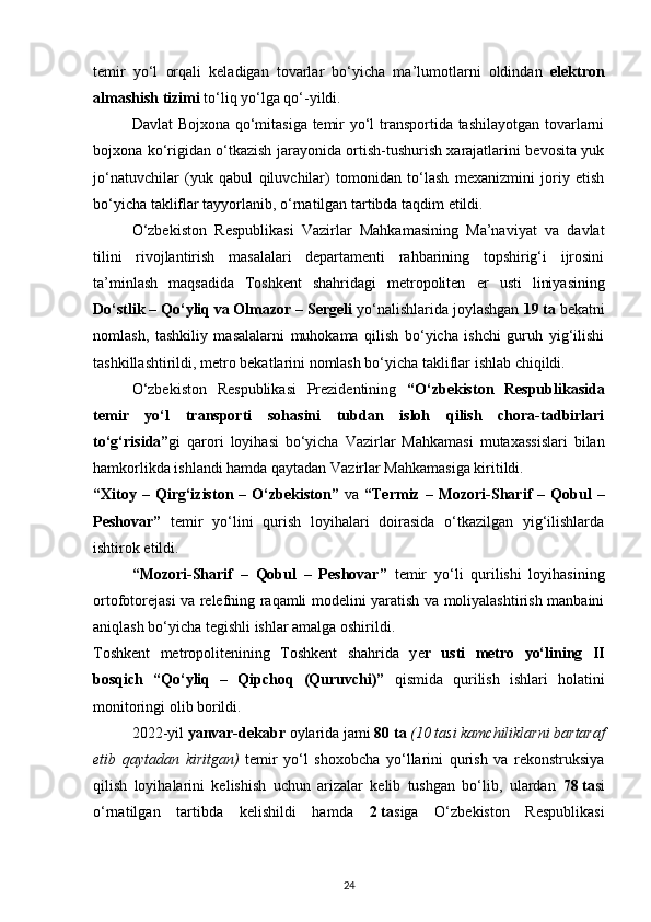 temir   yo‘l   orqali   keladigan   tovarlar   bo‘yicha   ma’lumotlarni   oldindan   elektron
almashish tizimi  to‘liq yo‘lga qo‘-yildi.
Davlat Bojxona qo‘mitasiga temir yo‘l transportida tashilayotgan tovarlarni
bojxona ko‘rigidan o‘tkazish jarayonida ortish-tushurish xarajatlarini bevosita yuk
jo‘natuvchilar   (yuk   qabul   qiluvchilar)   tomonidan   to‘lash   mexanizmini   joriy   etish
bo‘yicha takliflar tayyorlanib, o‘rnatilgan tartibda taqdim etildi.
O‘zbekiston   Respublikasi   Vazirlar   Mahkamasining   Ma’naviyat   va   davlat
tilini   rivojlantirish   masalalari   departamenti   rahbarining   topshirig‘i   ijrosini
ta’minlash   maqsadida   Toshkent   shahridagi   metropoliten   е r   usti   liniyasining
Do‘stlik – Qo‘yliq va Olmazor – Sergeli  yo‘nalishlarida joylashgan  19 ta  bekatni
nomlash,   tashkiliy   masalalarni   muhokama   qilish   bo‘yicha   ishchi   guruh   yig‘ilishi
tashkillashtirildi, metro bekatlarini nomlash bo‘yicha takliflar ishlab chiqildi.
O‘zbekiston   Respublikasi   Prezidentining   “O‘zbekiston   Respublikasida
temir   yo‘l   transporti   sohasini   tubdan   isloh   qilish   chora-tadbirlari
to‘g‘risida” gi   qarori   loyihasi   bo‘yicha   Vazirlar   Mahkamasi   mutaxassislari   bilan
hamkorlikda ishlandi hamda qaytadan Vazirlar Mahkamasiga kiritildi.
“Xitoy   –  Qirg‘iziston  –   O‘zbekiston”   va   “Termiz   –  Mozori-Sharif   –   Qobul   –
Peshovar”   temir   yo‘lini   qurish   loyihalari   doirasida   o‘tkazilgan   yig‘ilishlarda
ishtirok etildi.
“Mozori-Sharif   –   Qobul   –   Peshovar”   temir   yo‘li   qurilishi   loyihasining
ortofotorejasi va relefning raqamli modelini yaratish va moliyalashtirish manbaini
aniqlash bo‘yicha tegishli ishlar amalga oshirildi.
Toshkent   metropolitenining   Toshkent   shahrida   y е r   usti   metro   yo‘lining   II
bosqich   “Qo‘yliq   –   Qipchoq   (Quruvchi)”   qismida   qurilish   ishlari   holatini
monitoringi olib borildi.
2022-yil  yanvar-dekabr  oylarida jami  80   ta   (10   tasi kamchiliklarni bartaraf
etib   qaytadan   kiritgan)   temir   yo‘l   shoxobcha   yo‘llarini   qurish   va   rekonstruksiya
qilish   loyihalarini   kelishish   uchun   arizalar   kelib   tushgan   bo‘lib,   ulardan   78   ta si
o‘rnatilgan   tartibda   kelishildi   hamda   2   ta siga   O‘zbekiston   Respublikasi
24
