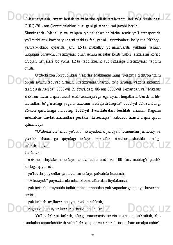 “Litsenziyalash,   ruxsat   berish   va   xabardor   qilish   tartib-taomillari   to‘g‘risida”dagi
O‘RQ-701-son Qonuni talablari buzilganligi sababli rad javobi berildi.
Shuningdek,   Mahalliy   va   xalqaro   yo‘nalishlar   bo‘yicha   temir   yo‘l   transportida
yo‘lovchilarni   hamda   yuklarni   tashish   faoliyatini   litsenziyalash   bo‘yicha   2022-yil
yanvar-dekabr   oylarida   jami   15   ta   mahalliy   yo‘nalishlarda   yuklarni   tashish
huquqini  beruvchi  litsenziyalar  olish uchun arizalar  kelib tushdi, arizalarni  ko‘rib
chiqish   natijalari   bo‘yicha   12   ta   tadbirkorlik   sub’ektlariga   litsenziyalar   taqdim
etildi.
O‘zbekiston   Respublikasi   Vazirlar   Mahkamasining   “Maxsus   elektron   tizim
orqali   ayrim   faoliyat   turlarini   litsenziyalash   tartibi   to‘g‘risidagi   yagona   nizomni
tasdiqlash haqida” 2022-yil 21 fevraldagi  80-son 2022-yil 1-martdan va “Maxsus
elektron   tizim   orqali   ruxsat   etish   xususiyatiga   ega   ayrim   hujjatlarni   berish   tartib-
taomillari   to‘g‘risidagi   yagona   nizomni   tasdiqlash   haqida”   2022-yil   22-fevraldagi
86-son   qarorlariga   muvofiq,   2022-yil   1-sentabrdan   boshlab   arizalar   Yagona
interaktiv   davlat   xizmatlari   portali   “Litsenziya”   axborot   tizimi   orqali   qabul
qilinmoqda.
“O‘zbekiston   temir   yo‘llari”   aksiyadorlik   jamiyati   tomonidan   jismoniy   va
yuridik   shaxslarga   quyidagi   onlayn   xizmatlar   elektron   shaklda   amalga
oshirilmoqda.
Jumladan,
–   elektron   chiptalarini   onlayn   tarzda   sotib   olish   va   100   foiz   mablag‘i   plastik
kartaga qaytarish;
–   yo‘lovchi poyezdlar qatnovlarini onlayn jadvalida kuzatish;
–   “Afrosiyob” poyezdlarida intranet xizmatlaridan foydalanish;
–   yuk tashish jarayonida tadbirkorlar tomonidan yuk vagonlariga onlayn buyurtma
berish;
–   yuk tashish tariflarini onlayn tarzda hisoblash;
–   vagon va konteynerlarni qidirish va hokazolar.
Yo‘lovchilarni   tashish,   ularga   zamonaviy   servis   xizmatlar   ko‘rsatish,   shu
jumladan raqamlashtirish yo‘nalishida qator va samarali ishlar ham amalga oshirib
25 