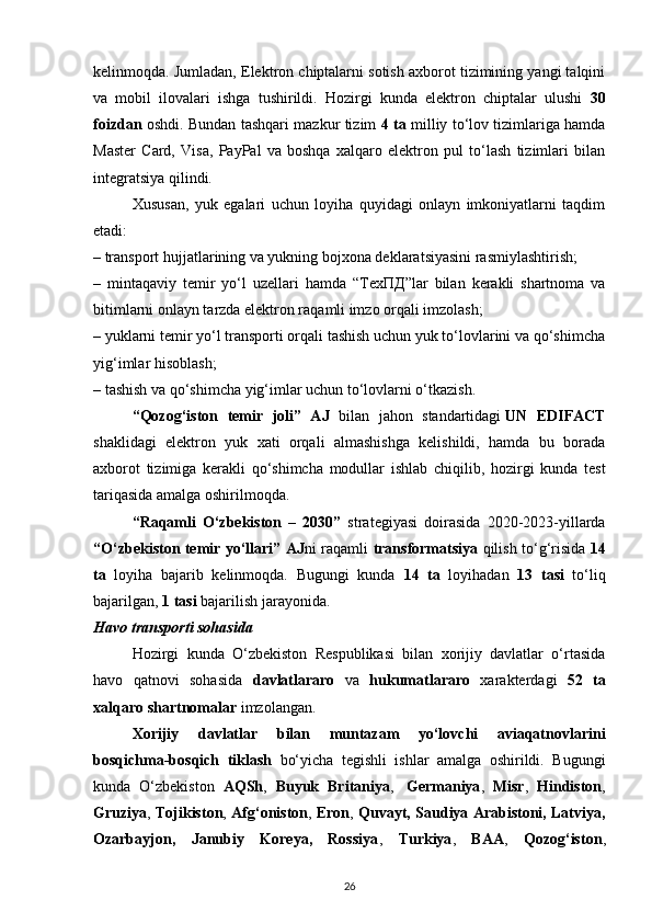 kelinmoqda. Jumladan, Elektron chiptalarni sotish axborot tizimining yangi talqini
va   mobil   ilovalari   ishga   tushirildi.   Hozirgi   kunda   elektron   chiptalar   ulushi   30
foizdan   oshdi. Bundan tashqari mazkur tizim   4   ta   milliy to‘lov tizimlariga hamda
Master   Card,   Visa,   PayPal   va   boshqa   xalqaro   elektron   pul   to‘lash   tizimlari   bilan
integratsiya qilindi.
Xususan,   yuk   egalari   uchun   loyiha   quyidagi   onlayn   imkoniyatlarni   taqdim
etadi:
– transport hujjatlarining va yukning bojxona deklaratsiyasini rasmiylashtirish;
–   mintaqaviy   temir   yo‘l   uzellari   hamda   “ ТехПД ”lar   bilan   kerakli   shartnoma   va
bitimlarni onlayn tarzda elektron raqamli imzo orqali imzolash;
– yuklarni temir yo‘l transporti orqali tashish uchun yuk to‘lovlarini va qo‘shimcha
yig‘imlar hisoblash;
– tashish va qo‘shimcha yig‘imlar uchun to‘lovlarni o‘tkazish.
“Qozog‘iston   temir   joli”   AJ   bilan   jahon   standartidagi   UN   EDIFACT
shaklidagi   elektron   yuk   xati   orqali   almashishga   kelishildi,   hamda   bu   borada
axborot   tizimiga   kerakli   qo‘shimcha   modullar   ishlab   chiqilib,   hozirgi   kunda   test
tariqasida amalga oshirilmoqda.
“Raqamli   O‘zbekiston   –   2030”   strategiyasi   doirasida   2020-2023-yillarda
“O‘zbekiston temir yo‘llari” AJ ni raqamli   transformatsiya   qilish to‘g‘risida   14
ta   loyiha   bajarib   kelinmoqda.   Bugungi   kunda   14   ta   loyihadan   13   tasi   to‘liq
bajarilgan,  1   tasi  bajarilish jarayonida.
Havo transporti sohasida
Hozirgi   kunda   O‘zbekiston   Respublikasi   bilan   xorijiy   davlatlar   o‘rtasida
havo   qatnovi   sohasida   davlatlararo   va   hukumatlararo   xarakterdagi   52   ta
xalqaro shartnomalar  imzolangan.
Xorijiy   davlatlar   bilan   muntazam   yo‘lovchi   aviaqatnovlarini
bosqichma-bosqich   tiklash   bo‘yicha   tegishli   ishlar   amalga   oshirildi.   Bugungi
kunda   O‘zbekiston   AQSh ,   Buyuk   Britaniya ,     Germaniya ,   Misr ,   Hindiston ,
Gruziya ,   Tojikiston ,   Afg‘oniston ,   Eron ,   Quvayt, Saudiya Arabistoni, Latviya,
Ozarbayjon,   Janubiy   Koreya,   Rossiya ,   Turkiya ,   BAA ,   Qozog‘iston ,
26