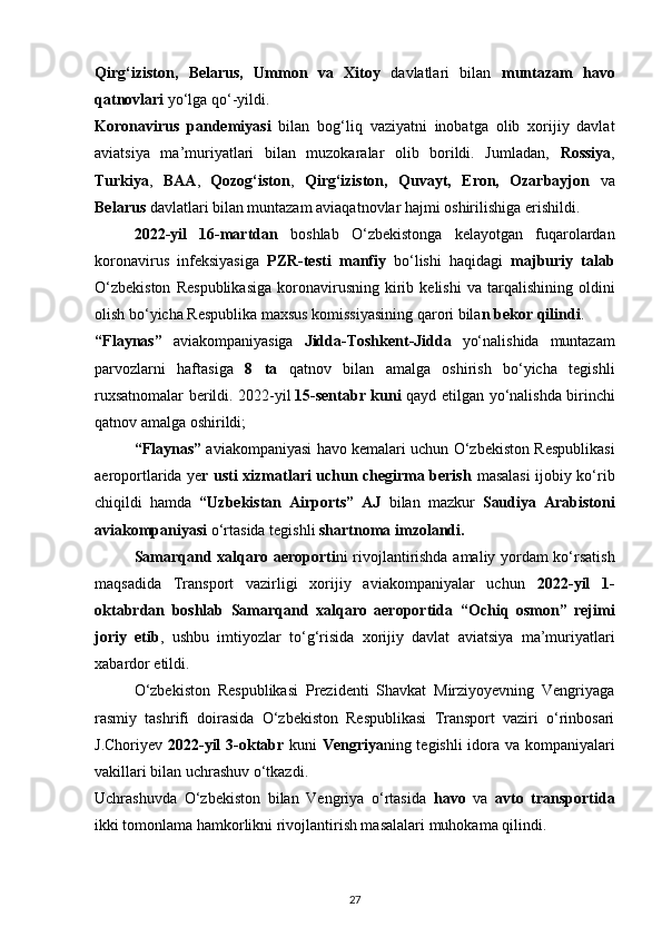 Qirg‘iziston,   Belarus,   Ummon   va   Xitoy   davlatlari   bilan   muntazam   havo
qatnovlari  yo‘lga qo‘-yildi.
Koronavirus   pandemiyasi   bilan   bog‘liq   vaziyatni   inobatga   olib   xorijiy   davlat
aviatsiya   ma’muriyatlari   bilan   muzokaralar   olib   borildi.   Jumladan,   Rossiya ,
Turkiya ,   BAA ,   Qozog‘iston ,   Qirg‘iziston,   Quvayt,   Eron,   Ozarbayjon   va
Belarus  davlatlari bilan muntazam aviaqatnovlar hajmi oshirilishiga erishildi.
2022-yil   16-martdan   boshlab   O‘zbekistonga   kelayotgan   fuqarolardan
koronavirus   infeksiyasiga   PZR-testi   manfiy   bo‘lishi   haqidagi   majburiy   talab
O‘zbekiston   Respublikasiga   koronavirusning   kirib   kelishi   va  tarqalishining   oldini
olish bo‘yicha Respublika maxsus komissiyasining qarori bila n bekor qilindi .
“Flaynas”   aviakompaniyasiga   Jidda-Toshkent-Jidda   yo‘nalishida   muntazam
parvozlarni   haftasiga   8   ta   qatnov   bilan   amalga   oshirish   bo‘yicha   tegishli
ruxsatnomalar berildi. 2022-yil   15-sentabr kuni   qayd etilgan yo‘nalishda birinchi
qatnov amalga oshirildi;
“Flaynas”  aviakompaniyasi havo kemalari uchun O‘zbekiston Respublikasi
aeroportlarida y е r usti xizmatlari uchun chegirma berish   masalasi ijobiy ko‘rib
chiqildi   hamda   “Uzbekistan   Airports”   AJ   bilan   mazkur   Saudiya   Arabistoni
aviakompaniyasi  o‘rtasida tegishli  shartnoma imzolandi.
Samarqand xalqaro aeroporti ni rivojlantirishda amaliy yordam ko‘rsatish
maqsadida   Transport   vazirligi   xorijiy   aviakompaniyalar   uchun   2022-yil   1-
oktabrdan   boshlab   Samarqand   xalqaro   aeroportida   “Ochiq   osmon”   rejimi
joriy   etib ,   ushbu   imtiyozlar   to‘g‘risida   xorijiy   davlat   aviatsiya   ma’muriyatlari
xabardor etildi.
O‘zbekiston   Respublikasi   Prezidenti   Shavkat   Mirziyoyevning   Vengriyaga
rasmiy   tashrifi   doirasida   O‘zbekiston   Respublikasi   Transport   vaziri   o‘rinbosari
J.Choriyev   2022-yil 3-oktabr   kuni   Vengriya ning tegishli  idora va kompaniyalari
vakillari bilan uchrashuv o‘tkazdi.
Uchrashuvda   O‘zbekiston   bilan   Vengriya   o‘rtasida   havo   va   avto   transportida
ikki tomonlama hamkorlikni rivojlantirish masalalari muhokama qilindi.
27 