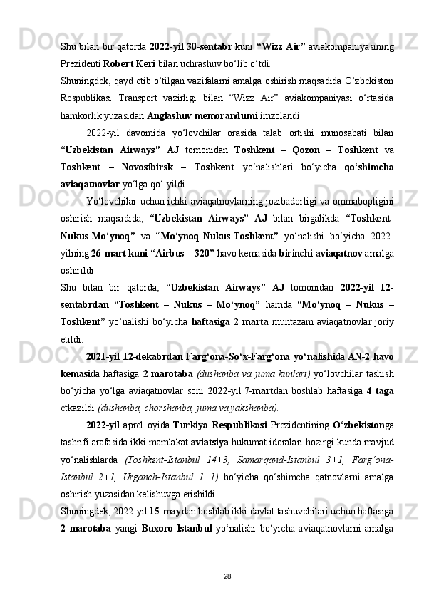 Shu bilan bir qatorda   2022-yil 30-sentabr   kuni   “Wizz Air”   aviakompaniyasining
Prezidenti  Robert Keri  bilan uchrashuv bo‘lib o‘tdi.
Shuningdek, qayd etib o‘tilgan vazifalarni amalga oshirish maqsadida O‘zbekiston
Respublikasi   Transport   vazirligi   bilan   “Wizz   Air”   aviakompaniyasi   o‘rtasida
hamkorlik yuzasidan  Anglashuv memorandumi  imzolandi.
2022-yil   davomida   yo‘lovchilar   orasida   talab   ortishi   munosabati   bilan
“Uzbekistan   Airways”   AJ   tomonidan   Toshkent   –   Qozon   –   Toshkent   va
Toshkent   –   Novosibirsk   –   Toshkent   yo‘nalishlari   bo‘yicha   qo‘shimcha
aviaqatnovlar  yo‘lga qo‘-yildi.
Yo‘lovchilar uchun ichki aviaqatnovlarning jozibadorligi va ommabopligini
oshirish   maqsadida,   “Uzbekistan   Airways”   AJ   bilan   birgalikda   “Toshkent-
Nukus-Mo‘ynoq”   va   “ Mo‘ynoq-Nukus-Toshkent”   yo‘nalishi   bo‘yicha   2022-
yilning  26-mart   kuni “Airbus – 320”  havo kemasida  birinchi aviaqatnov  amalga
oshirildi.
Shu   bilan   bir   qatorda,   “Uzbekistan   Airways”   AJ   tomonidan   2022-yil   12-
sentabrdan   “Toshkent   –   Nukus   –   Mo‘ynoq”   hamda   “Mo‘ynoq   –   Nukus   –
Toshkent”   yo‘nalishi   bo‘yicha   haftasiga   2   marta   muntazam   aviaqatnovlar   joriy
etildi.
2021-yil 12-dekabrdan Farg‘ona-So‘x-Farg‘ona yo‘nalishi da   AN-2 havo
kemasi da haftasiga   2 marotaba   (dushanba va juma kunlari)   yo‘lovchilar tashish
bo‘yicha   yo‘lga   aviaqatnovlar   soni   2022- yil   7-mart dan   boshlab   haftasiga   4   taga
е tkazildi  (dushanba, chorshanba, juma va yakshanba). 
2022-yil   aprel   oyida   Turkiya   Respublikasi   Prezidentining   O‘zbekiston ga
tashrifi arafasida ikki mamlakat  aviatsiya  hukumat idoralari hozirgi kunda mavjud
yo‘nalishlarda   (Toshkent-Istanbul   14+3,   Samarqand-Istanbul   3+1,   Farg‘ona-
Istanbul   2+1,   Urganch-Istanbul   1+1)   bo‘yicha   qo‘shimcha   qatnovlarni   amalga
oshirish yuzasidan kelishuvga erishildi.
Shuningdek, 2022-yil  15-may dan boshlab ikki davlat tashuvchilari uchun haftasiga
2   marotaba   yangi   Buxoro-Istanbul   yo‘nalishi   bo‘yicha   aviaqatnovlarni   amalga
28 