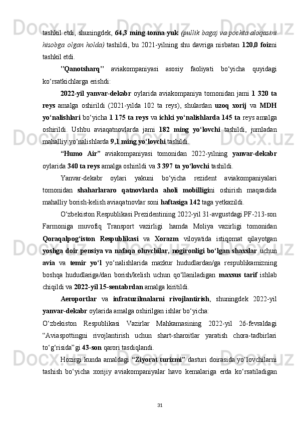 tashkil  etdi, shuningdek,   64,3 ming tonna yuk   (pullik bagaj  va pochta aloqasini
hisobga   olgan   holda)   tashildi,   bu   2021-yilning   shu   davriga   nisbatan   120,0   foiz ni
tashkil etdi.
"Qanotsharq"   aviakompaniyasi   asosiy   faoliyati   bo‘yicha   quyidagi
ko‘rsatkichlarga erishdi:
2022-yil   yanvar-dekabr   oylarida  aviakompaniya tomonidan  jami   1 320  ta
reys   amalga   oshirildi   (2021-yilda   102   ta   reys),   shulardan   uzoq   xorij   va   MDH
yo‘nalishlari   bo‘yicha   1 175 ta reys   va   ichki yo‘nalishlarda 145 ta   reys amalga
oshirildi.   Ushbu   aviaqatnovlarda   jami   182   ming   yo‘lovchi   tashildi,   jumladan
mahalliy yo‘nalishlarda  9,1   ming yo‘lovchi  tashildi.
“Humo   Air”   aviakompaniyasi   tomonidan   2022-yilning   yanvar-dekabr
oylarida  340   ta reys  amalga oshirildi va  3   397 ta   yo‘lovchi  tashildi.
Yanvar-dekabr   oylari   yakuni   bo‘yicha   rezident   aviakompaniyalari
tomonidan   shaharlararo   qatnovlarda   aholi   mobilligi ni   oshirish   maqsadida
mahalliy borish-kelish aviaqatnovlar soni  haftasiga   142   taga y е tkazildi.
O‘zbekiston Respublikasi Prezidentining 2022-yil 31-avgustdagi PF-213-son
Farmoniga   muvofiq   Transport   vazirligi     hamda   Moliya   vazirligi   tomonidan
Qoraqalpog‘iston   Respublikasi   va   Xorazm   viloyatida   istiqomat   qilayotgan
yoshga doir pensiya va nafaqa oluvchilar, nogironligi bo‘lgan shaxslar   uchun
avia   va   temir   yo‘l   yo‘nalishlarida   mazkur   hududlardan/ga   respublikamizning
boshqa   hududlariga/dan   borish/kelish   uchun   qo‘llaniladigan   maxsus   tarif   ishlab
chiqildi va  2022-yil 15-sentabrdan  amalga kiritildi.
Aeroportlar   va   infratuzilmalarni   rivojlantirish ,   shuningdek   2022-yil
yanvar-dekabr  oylarida amalga oshirilgan ishlar bo‘yicha:
O‘zbekiston   Respublikasi   Vazirlar   Mahkamasining   2022-yil   26-fevraldagi
“Aviaspottingni   rivojlantirish   uchun   shart-sharoitlar   yaratish   chora-tadbirlari
to‘g‘risida”gi  43-son  qarori tasdiqlandi.
Hozirgi kunda amaldagi   “Ziyorat turizmi”   dasturi doirasida yo‘lovchilarni
tashish   bo‘yicha   xorijiy   aviakompaniyalar   havo   kemalariga   е rda   ko‘rsatiladigan
31 