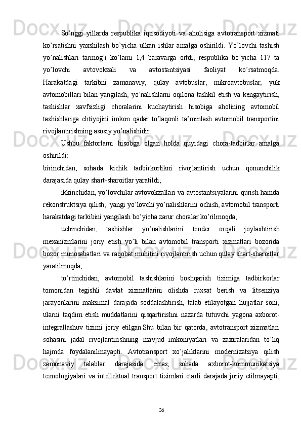 So’nggi   yillarda   respublika   iqtisodiyoti   va   aholisiga   avtotransport   xizmati
ko’rsatishni   yaxshilash   bo’yicha   ulkan   ishlar   amalga   oshirildi.   Yo’lovchi   tashish
yo’nalishlari   tarmog’i   ko’lami   1,4   baravarga   ortdi,   respublika   bo’yicha   117   ta
yo’lovchi   avtovokzali   va   avtostantsiyasi   faoliyat   ko’rsatmoqda.
Harakatdagi   tarkibni   zamonaviy,   qulay   avtobuslar,   mikroavtobuslar,   yuk
avtomobillari bilan yangilash, yo’nalishlarni  oqilona tashkil etish va kengaytirish,
tashishlar   xavfsizligi   choralarini   kuchaytirish   hisobiga   aholining   avtomobil
tashishlariga   ehtiyojini   imkon   qadar   to’laqonli   ta’minlash   avtomobil   transportini
rivojlantirishning asosiy yo’nalishidir.
Ushbu   faktorlarni   hisobga   olgan   holda   quyidagi   chora-tadbirlar   amalga
oshirildi:
birinchidan,   sohada   kichik   tadbirkorlikni   rivojlantirish   uchun   qonunchilik
darajasida qulay shart-sharoitlar yaratildi; 
ikkinchidan, yo’lovchilar avtovokzallari va avtostantsiyalarini qurish hamda
rekonstruktsiya qilish,    yangi yo’lovchi yo’nalishlarini ochish, avtomobil transporti
harakatdagi tarkibini yangilash bo’yicha zarur choralar ko’rilmoqda;
uchinchidan,   tashishlar   yo’nalishlarini   tender   orqali   joylashtirish
mexanizmlarini   joriy   etish   yo’li   bilan   avtomobil   transporti   xizmatlari   bozorida
bozor munosabatlari va raqobat muhitini rivojlantirish uchun qulay shart-sharoitlar
yaratilmoqda;
to’rtinchidan,   avtomobil   tashishlarini   boshqarish   tizimiga   tadbirkorlar
tomonidan   tegishli   davlat   xizmatlarini   olishda   ruxsat   berish   va   litsenziya
jarayonlarini   maksimal   darajada   soddalashtirish,   talab   etilayotgan   hujjatlar   soni,
ularni   taqdim   etish   muddatlarini   qisqartirishni   nazarda   tutuvchi   yagona   axborot-
integrallashuv   tizimi   joriy   etilgan.Shu   bilan   bir   qatorda,   avtotransport   xizmatlari
sohasini   jadal   rivojlantirishning   mavjud   imkoniyatlari   va   zaxiralaridan   to’liq
hajmda   foydalanilmayapti.   Avtotransport   xo’jaliklarini   modernizatsiya   qilish
zamonaviy   talablar   darajasida   emas,   sohada   axborot-kommunikatsiya
texnologiyalari   va   intellektual   transport   tizimlari   etarli   darajada   joriy   etilmayapti,
36