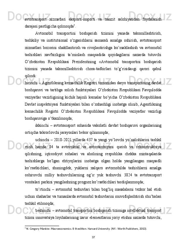 avtotransport   xizmatlari   eksporti-importi   va   tranzit   salohiyatidan   foydalanish
darajasi pastligicha qolmoqda 5
. 
Avtomobil   transportini   boshqarish   tizimini   yanada   takomillashtirish,
tashkiliy   va   institutsional   o’zgarishlarni   samarali   amalga   oshirish,   avtotransport
xizmatlari   bozorini   shakllantirish   va   rivojlantirishga   ko’maklashish   va   avtomobil
tashishlari   xavfsizligini   ta’minlash   maqsadida   quyidagilarni   nazarda   tutuvchi
O’zbekiston   Respublikasi   Prezidentining   «Avtomobil   transportini   boshqarish
tizimini   yanada   takomillashtirish   chora-tadbirlari   to’g’risida»gi   qarori   qabul
qilindi:
birinchi – Agentlikning kemachilik Registri tomonidan daryo transportining davlat
boshqaruvi   va   tartibga   solish   funktsiyalari   O’zbekiston   Respublikasi   Favqulodda
vaziyatlar   vazirligining  kichik   hajmli   kemalar   bo’yicha   O’zbekiston   Respublikasi
Davlat inspektsiyasi  funktsiyalari bilan o’xshashligi inobatga olinib, Agentlikning
kemachilik   Registri   O’zbekiston   Respublikasi   Favqulodda   vaziyatlar   vazirligi
boshqaruviga o’tkazilmoqda;
ikkinchi   –   avtotransport   sohasida   vakolatli   davlat   boshqaruvi   organlarining
ortiqcha takrorlovchi jarayonlari bekor qilinmoqda;
uchinchi – 2018-2021 yillarda 437 ta yangi yo’lovchi yo’nalishlarini tashkil
etish   hamda   84   ta   avtovokzal   va   avtostantsiyani   qurish   va   rekonstruktsiya
qilishning,   iqtisodiyot   sohalari   va   aholining   respublika   chekka   mintaqalarida
tashishlarga   bo’lgan   ehtiyojlarini   inobatga   olgan   holda   yangilangan   maqsadli
ko’rsatkichlari,   shuningdek,   yuklarni   xalqaro   avtomobilda   tashishlarni   amalga
oshiruvchi   milliy   tashuvchilarning   og’ir   yuk   tashuvchi   3824   ta   avtotransport
vositalari parkini yangilashning prognoz ko’rsatkichlari tasdiqlanmoqda;
to’rtinchi   –   avtomobil   tashuvlari   bilan   bog’liq   masalalarni   tezkor   hal   etish
uchun shaharlar va tumanlarda avtomobil tashuvlarini muvofiqlashtirish shu’balari
tashkil etilmoqda;
beshinchi – avtomobil transportini boshqarish tizimiga intellektual transport
tizimi innovatsiya loyihalarining zarur elementlarini joriy etishni nazarda tutuvchi,
5
 N. Gregory Mankiw. Macroeconomics. 8 th edition. Harvard University. (NY.: Worth Publishers, 2013).
37