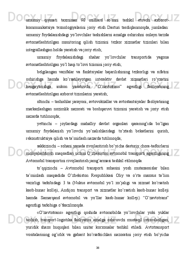 umumiy   qiymati   taxminan   90   milliard   so’mni   tashkil   etuvchi   axborot-
kommunikatsiya   texnologiyalarini   joriy   etish   Dasturi   tasdiqlanmoqda,   jumladan:
umumiy foydalanishdagi yo’lovchilar tashishlarni amalga oshirishni onlayn tarzda
avtomatlashtirilgan   monitoring   qilish   tizimini   tezkor   xizmatlar   tizimlari   bilan
integrallashgan holda yaratish va joriy etish;
umumiy   foydalanishdagi   shahar   yo’lovchilar   transportida   yagona
avtomatlashtirilgan yo’l haqi to’lovi tizimini joriy etish;
belgilangan   vazifalar   va   funktsiyalar   bajarilishining   tezkorligi   va   sifatini
oshirishga   hamda   ko’rsatilayotgan   interaktiv   davlat   xizmatlari   ro’yxatini
kengaytirishga   imkon   yaratuvchi   “O’zavtotrans”   agentligi   faoliyatining
avtomatlashtirilgan axborot tizimlarini yaratish;
oltinchi – tashishlar jarayoni, avtovokzallar va avtostantsiyalar faoliyatining
markazlashgan   nozimlik   nazorati   va   boshqaruvi   tizimini   yaratish   va   joriy   etish
nazarda tutilmoqda;
yettinchi   –   joylardagi   mahalliy   davlat   organlari   qaramog’ida   bo’lgan
umumiy   foydalanish   yo’lovchi   yo’nalishlaridagi   to’xtash   bekatlarini   qurish,
rekonstruktsiya qilish va ta’mirlash nazarda tutilmoqda;
sakkizinchi – sohani yanada rivojlantirish bo’yicha dasturiy chora-tadbirlarni
moliyalashtirish maqsadlari uchun O’zbekiston avtomobil transporti agentligining
Avtomobil transportini rivojlantirish jamg’armasi tashkil etilmoqda.
to’qqizinchi   –   Avtomobil   transporti   sohasini   yosh   mutaxassislar   bilan
ta’minlash   maqsadida   O’zbekiston   Respublikasi   Oliy   va   o’rta   maxsus   ta’lim
vazirligi   tarkibidagi   3   ta   (Nukus   avtomobil   yo’l   xo’jaligi   va   xizmat   ko’rsatish
kasb-hunar   kolleji,   Andijon   transport   va   xizmatlar   ko’rsatish   kasb-hunar   kolleji
hamda   Samarqand   avtomobil   va   yo’llar   kasb-hunar   kolleji)   “O’zavtotrans”
agentligi tarkibiga o’tkazilmoqda.
«O’zavtotrans»   agentligi   qoshida   avtomobilda   yo’lovchilar   yoki   yuklar
tashish,   transport-logistika   faoliyatini   amalga   oshiruvchi   mustaqil   ixtisoslashgan,
yuridik   shaxs   huquqlari   bilan   unitar   korxonalar   tashkil   etiladi.   Avtotransport
vositalarining   og’irlik   va   gabarit   ko’rsatkichlari   nazoratini   joriy   etish   bo’yicha
38 