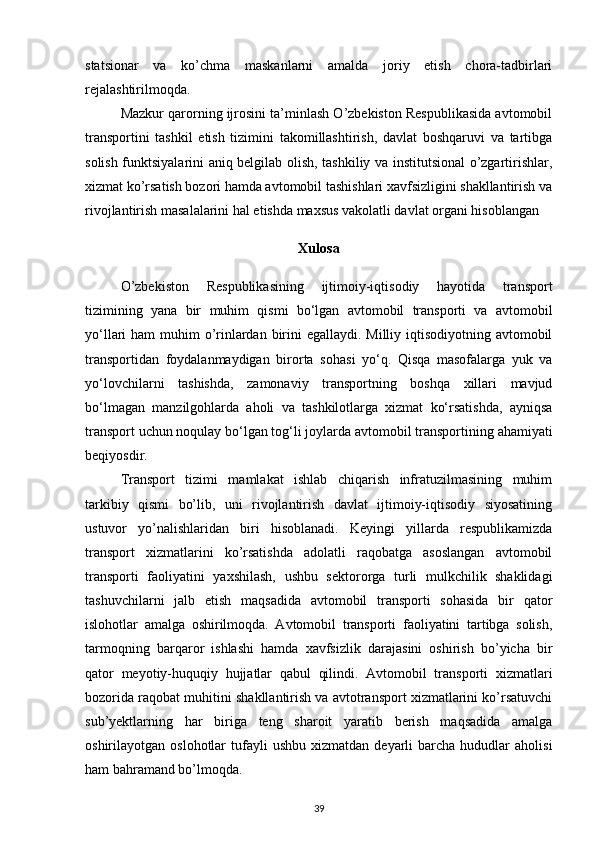 statsionar   va   ko’chma   maskanlarni   amalda   joriy   etish   chora-tadbirlari
rejalashtirilmoqda.
Mazkur qarorning ijrosini ta’minlash O’zbekiston Respublikasida avtomobil
transportini   tashkil   etish   tizimini   takomillashtirish,   davlat   boshqaruvi   va   tartibga
solish funktsiyalarini aniq belgilab olish, tashkiliy va institutsional o’zgartirishlar,
xizmat ko’rsatish bozori hamda avtomobil tashishlari xavfsizligini shakllantirish va
rivojlantirish masalalarini hal etishda maxsus vakolatli davlat organi hisoblangan 
Xulosa
O’zbekiston   Respublikasining   ijtimoiy-iqtisodiy   hayotida   transport
tizimining   yana   bir   muhim   qismi   bo‘lgan   avtomobil   transporti   va   avtomobil
yo‘llari ham  muhim o’rinlardan birini egallaydi. Milliy iqtisodiyotning avtomobil
transportidan   foydalanmaydigan   birorta   sohas i   yo‘q.   Qisqa   masofalarga   yuk   va
yo‘lovchilarni   tashishda,   zamonaviy   transportning   boshqa   xillari   mavjud
bo‘lmagan   manzilgohlarda   aholi   va   tashkilotlarga   xizmat   ko‘rsatishda,   ayniqsa
transport uchun noqulay bo‘lgan tog‘li joylarda avtomobil transportining  ahamiyati
beqiyosdir.
Transport   tizimi   mamlakat   ishlab   chiqarish   infratuzilmasining   muhim
tarkibiy   qismi   bo’lib,   uni   rivojlantirish   davlat   ijtimoiy-iqtisodiy   siyosatining
ustuvor   yo’nalishlaridan   biri   hisoblanadi.   Keyingi   yillarda   respublikamizda
transport   xizmatlarini   ko’rsatishda   adolatli   raqobatga   asoslangan   avtomobil
transporti   faoliyatini   yaxshilash,   ushbu   sektororga   turli   mulkchilik   shaklidagi
tashuvchilarni   jalb   etish   maqsadida   avtomobil   transporti   sohasida   bir   qator
islohotlar   amalga   oshirilmoqda.   Avtomobil   transporti   faoliyatini   tartibga   solish,
tarmoqning   barqaror   ishlashi   hamda   xavfsizlik   darajasini   oshirish   bo’yicha   bir
qator   meyotiy-huquqiy   hujjatlar   qabul   qilindi.   Avtomobil   transporti   xizmatlari
bozorida raqobat muhitini shakllantirish va avtotransport xizmatlarini ko’rsatuvchi
sub’yektlarning   har   biriga   teng   sharoit   yaratib   berish   maqsadida   amalga
oshirilayotgan  oslohotlar   tufayli  ushbu   xizmatdan  deyarli   barcha  hududlar   aholisi
ham bahramand bo’lmoqda. 
39