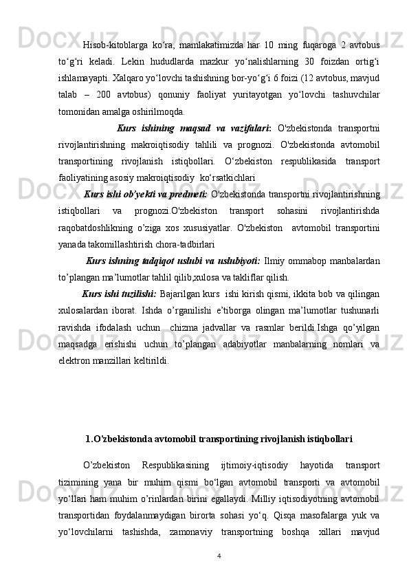 Hisob-kitoblarga   ko ra,   mamlakatimizda   har   10   ming   fuqaroga   2   avtobusʻ
to g ri   keladi.   Lekin   hududlarda   mazkur   yo nalishlarning   30   foizdan   ortig i	
ʻ ʻ ʻ ʻ
ishlamayapti. Xalqaro yo lovchi tashishning bor-yo g i 6 foizi (12 avtobus, mavjud	
ʻ ʻ ʻ
talab   –   200   avtobus)   qonuniy   faoliyat   yuritayotgan   yo lovchi   tashuvchilar	
ʻ
tomonidan amalga oshirilmoqda.
                    Kurs   ishining   maqsad   va   vazifalari :   O'zbekistonda   transportni
rivojlantirishning   makroiqtisodiy   tahlili   va   prognozi.   O'zbekistonda   avtomobil
transportining   rivojlanish   istiqbollari.   O‘zbekiston   respublikasida   transport
faoliyatining asosiy  makroiqtisodiy   ko‘rsatkichlari
          Kurs ishi ob’yekti va predmeti:  O'zbekistonda transportni rivojlantirishning
istiqbollari   va   prognozi.O'zbekiston   transport   sohasini   rivojlantirishda
raqobatdoshlikning   o’ziga   xos   xususiyatlar.   O'zbekiston     avtomobil   transportini
yanada takomillashtirish chora-tadbirlari
                Kurs  ishning  tadqiqot   uslubi   va  uslubiyoti:   Ilmiy  ommabop  manbalardan
to’plangan ma’lumotlar tahlil qilib,xulosa va takliflar qilish.
               Kurs ishi tuzilishi:   Bajarilgan kurs   ishi kirish qismi, ikkita bob va qilingan
xulosalardan   iborat.   Ishda   o’rganilishi   e’tiborga   olingan   ma’lumotlar   tushunarli
ravishda   ifodalash   uchun     chizma   jadvallar   va   rasmlar   berildi.Ishga   qo’yilgan
maqsadga   erishishi   uchun   to’plangan   adabiyotlar   manbalarning   nomlari   va
elektron manzillari keltirildi. 
1.O'zbekistonda avtomobil transportining rivojlanish istiqbollari
O’zbekiston   Respublikasining   ijtimoiy-iqtisodiy   hayotida   transport
tizimining   yana   bir   muhim   qismi   bo‘lgan   avtomobil   transporti   va   avtomobil
yo‘llari ham  muhim o’rinlardan birini egallaydi. Milliy iqtisodiyotning avtomobil
transportidan   foydalanmaydigan   birorta   sohas i   yo‘q.   Qisqa   masofalarga   yuk   va
yo‘lovchilarni   tashishda,   zamonaviy   transportning   boshqa   xillari   mavjud
4 