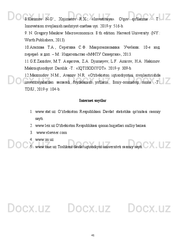 8.Karimov   N.G'.,   Xojimatov   R.X.,   «Investitsiya».   O'quv   qo'llanma   -   T.:
Innovatsion rivojlanish nashriyot-matbaa uyi. 2019-y. 516-b.
9. N. Gregory Mankiw. Macroeconomics. 8 th edition. Harvard University. (NY.:
Worth Publishers, 2013).
10.Агапова   Т.А.,   Серегина   С.Ф.   Макроэкономика:   Учебник.   10-е   изд.
перераб. и доп. – М.: Издательство «МФПУ Синергия», 2013.
11.G.E.Zaxidov,   M.T.   Asqarova,   Z.A.   Djumayev,   L.F.   Amirov,   H.A.   Hakimov.
Makroiqtisodiyot. Darslik. -T.: «IQTISODIYOT». 2019-y. 309-b.
12.Maxmudov   N.M.,   Avazov   N.R.   «O'zbekiston   iqtisodiyotini   rivojlantirishda
investitsiyalardan   samarali   foydalanish   yo ' llari »:   Ilmiy - ommabop   risola .   - T .:
TDIU , 2019- y .  104-b.
Internet saytlar
1. www.stat.uz   O zbekiston   Respublikasi   Davlat   statistika   qo'mitasi   rasmiyʻ
sayti.
2. www.lex.uz O'zbekiston Respublikasi qonun hujjatlari milliy bazasi.
3.   www.elsevier.com
4. www.xs.uz
5. www.tsue.uz Toshkent davlat iqtisodiyot universiteti rasmiy sayti.
41