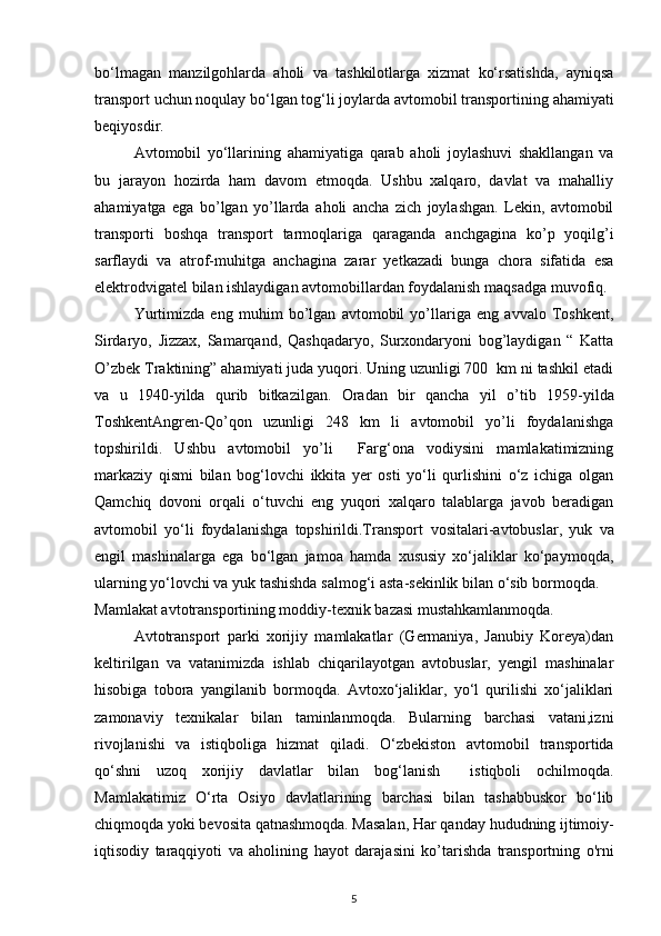 bo‘lmagan   manzilgohlarda   aholi   va   tashkilotlarga   xizmat   ko‘rsatishda,   ayniqsa
transport uchun noqulay bo‘lgan tog‘li joylarda avtomobil transportining  ahamiyati
beqiyosdir.
Avtomobil   yo‘llarining   ahamiyatiga   qarab   aholi   joylashuvi   shakllangan   va
bu   jarayon   hozirda   ham   davom   etmoqda.   Ushbu   xalqaro,   davlat   va   mahalliy
ahamiyatga   ega   bo’lgan   yo’llarda   aholi   ancha   zich   joylashgan.   Lekin,   avtomobil
transporti   boshqa   transport   tarmoqlariga   qaraganda   anchgagina   ko’p   yoqilg’i
sarflaydi   va   atrof -muhitga   anchagina   zarar   yetkazadi   bunga   chora   sifatida   esa
elektrodvigatel bilan ishlaydigan avtomobillardan foydalanish  maqsadga muvofiq.
Yurtimizda   eng   muhim   bo’lgan   avtomobil   yo’llariga   eng   avvalo   Toshkent,
Sirdaryo,   Jizzax,   Samarqand,   Qashqadaryo,   Surxondaryoni   bog’laydigan   “   Katta
O’zbek Traktining” ahamiyati juda yuqori. Uning uzunligi 700  km ni tashkil etadi
va   u   1940- yilda   qurib   bitkazilgan.   Oradan   bir   qancha   yil   o’t ib   1959-yilda
ToshkentAngren- Qo’qon   uzunligi   248   km   li   avtomobil   yo’li   foydalanishga
topshirildi.   Ushbu   avtomobil   yo’li     Farg‘ona   vodiysini   mamlakatimizning
markaziy   qismi   bilan   bog‘lovchi   ikkita   yer   osti   yo‘li   qurlishini   o‘z   ichiga   olgan
Qamchiq   dovoni   orqali   o‘tuvchi   eng   yuqori   xalqaro   talablarga   javob   beradigan
avtomobil   yo‘li   foydalanishga   topshirildi.Transport   vositalari- avtobuslar,   yuk   va
engil   mashinalarga   ega   bo‘lgan   jamoa   hamda   xususiy   xo‘jaliklar   ko‘paymoqda,
ularning yo‘lovchi va yuk tashishda salmog‘i asta -sekinlik bilan  o‘sib bormoqda.   
Mamlakat avtotransportining moddiy-texnik bazasi mustahkamlanmoqda.  
Avtotransport   parki   xorijiy   mamlakatlar   (Germaniya,   Janubiy   Koreya)dan
keltirilgan   va   vatanimizda   ishlab   chiqarilayotgan   avtobuslar,   yengil   mashinalar
hisobiga   tobora   yangilanib   bormoqda.   Avtoxo‘jaliklar,   yo‘l   qurilishi   xo‘jaliklari
zamonaviy   texnikalar   bilan   taminlanmoqda.   Bularning   barchasi   vatani,izni
rivojlanishi   va   istiqboliga   hizmat   qiladi.   O‘zbekiston   avtomobil   transportida
qo‘shni   uzoq   xorijiy   davlatlar   bilan   bog‘lanish     istiqboli   ochilmoqda.
Mamlakatimiz   O‘rta   Osiyo   davlatlarining   barchasi   bilan   tashabbuskor   bo‘lib
chiqmoqda yoki bevosita qatnashmoqda. Masalan, Har qanday  hududning ijtimoiy-
iqtisodiy   taraqqiyoti   va   aholining   hayot   daraja sini   ko’tarishda   transportning   o'rni
5