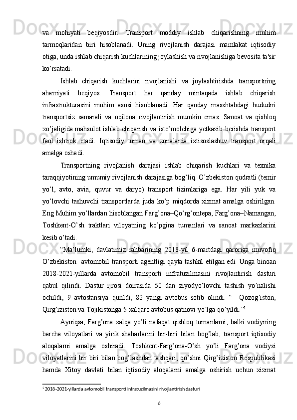 va   mohiyati   beqiyosdir.   Transport   moddiy   ishlab   chiqarishning   muhim
tarmoqlaridan   biri   hisoblanadi.   Uning   rivojlanish   darajasi   mamlakat   iqtisodiy
otiga, unda ishlab chiqarish kuchlarining joylashish va rivojlanishiga bevosita ta'sir
ko’rsatadi.  
Ishlab   chiqarish   kuchlarini   rivojlanishi   va   joylashtirishda   transportning
ahamiyati   beqiyos.   Transport   har   qanday   mintaqada   ishlab   chiqarish
infrastrukturasini   muhim   asosi   hisoblanadi.   Har   qanday   masshtabdagi   hududni
transportsiz   samarali   va   oqilona   rivojlantirish   mumkin   emas.   Sanoat   va   qishloq
xo’jaligida mahsulot ishlab chiqarish va iste’molchiga yetkazib berishda transport
faol   ishtrok   etadi.   Iqtisodiy   tuman   va   zonalarda   ixtisoslashuv   transport   orqali
amalga oshadi. 
Transportning   rivojlanish   darajasi   ishlab   chiqarish   kuchlari   va   texnika
taraqqiyotining umumiy rivojlanish  darajasiga bog’liq. O’zbekiston qudratli (temir
yo’l,   avto,   avia,   quvur   va   daryo)   transport   tizimlariga   ega.   Har   yili   yuk   va
yo’lovchi   tashuvchi   transportlarda   juda   ko’p   miqdorda   xizmat   amalga   oshirilgan.
Eng Muhim yo’llardan hisoblangan Farg’ona–Qo’rg’ontepa, Farg’ona– Namangan,
Toshkent- O’sh   traktlari   viloyatning   ko’pgina   tumanlari   va   sanoat   markazlarini
kesib o’tadi.   
“Ma’lumki,   davlatimiz   rahbarining   2018 -yil   6-martdagi   qaroriga   muvofiq
O’zbekiston   avtomobil transporti agentligi qayta tashkil etilgan edi.   Unga binoan
2018-2021-yillarda   avtomobil   transporti   infratuzilmasini   rivojlantirish   dasturi
qabul   qilindi.   Dastur   ijrosi   doirasida   50   dan   ziyodyo’lovchi   tashish   yo’nalishi
ochildi,   9   avtostansiya   qurildi,   82   yangi   avtobus   sotib   olindi.   “     Qozog’iston,
Qirg’iziston va Tojikistonga 5 xalqaro avtobus qatnovi yo’lga qo’yildi.” 1
    
Ayniqsa,   Farg’ona   xalqa   yo’li   nafaqat   qishloq   tumanlarni,   balki   vodiyni ng
barcha   viloyatlari   va   yirik   shaharlarini   bir- biri   bilan   bog’lab,   transport   iqtisodiy
aloqalarni   amalga   oshiradi.   Toshkent- Farg’ona - O’sh   yo’li   Farg’ona   vodiysi
viloyatlarini bir biri bilan bog’lashdan tashqari, qo’shni  Qirg’iziston Respublikasi
hamda   Xit oy   davlati   bilan   iqtisodiy   aloqalarni   amalga   oshirish   uchun   xizmat
1
 2018-2021-yillarda avtomobil transporti infratuzilmasini rivojlantirish dasturi
6 