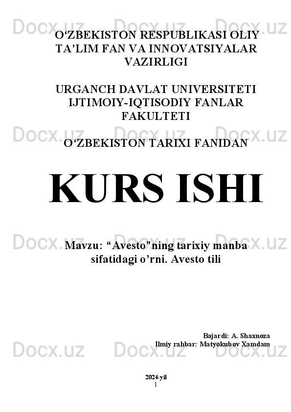   O‘ZBEKISTON RESPUBLIKASI OLIY
TA’LIM FAN VA INNOVATSIYALAR
VAZIRLIGI
URGANCH DAVLAT UNIVERSITETI
IJTIMOIY-IQTISODIY FANLAR
FAKULTETI 
O‘ZBEKISTON TARIXI FANIDAN 
KURS ISHI
Mavzu: “Avesto”ning tarixiy manba
sifatidagi o’rni. Avesto tili 
Bajardi: A. Shaxnoza 
Ilmiy rahbar: Matyokubov Xamdam 
2024-yil
1 